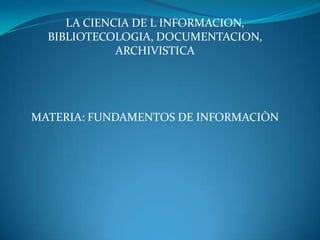 LA CIENCIA DE L INFORMACION,
BIBLIOTECOLOGIA, DOCUMENTACION,
ARCHIVISTICA

MATERIA: FUNDAMENTOS DE INFORMACIÒN

 