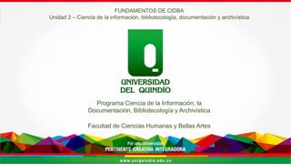 Por una Universidad
PERTINENTE CREATIVA INTEGRADORA
Programa Ciencia de la Información, la
Documentación, Bibliotecología y Archivística
Facultad de Ciencias Humanas y Bellas Artes
FUNDAMENTOS DE CIDBA
Unidad 2 – Ciencia de la información, bibliotecología, documentación y archivística
 