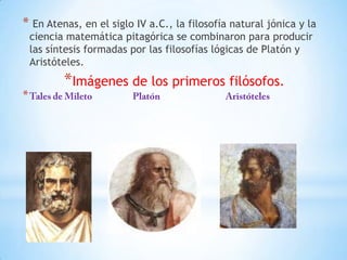 * En Atenas, en el siglo IV a.C., la filosofía natural jónica y la
ciencia matemática pitagórica se combinaron para producir
las síntesis formadas por las filosofías lógicas de Platón y
Aristóteles.
*Imágenes de los primeros filósofos.
*
 