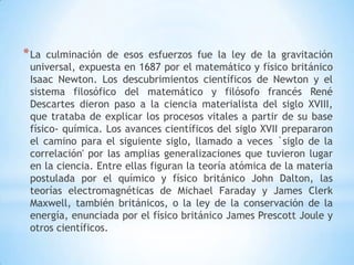*La culminación de esos esfuerzos fue la ley de la gravitación
universal, expuesta en 1687 por el matemático y físico británico
Isaac Newton. Los descubrimientos científicos de Newton y el
sistema filosófico del matemático y filósofo francés René
Descartes dieron paso a la ciencia materialista del siglo XVIII,
que trataba de explicar los procesos vitales a partir de su base
físico- química. Los avances científicos del siglo XVII prepararon
el camino para el siguiente siglo, llamado a veces `siglo de la
correlación' por las amplias generalizaciones que tuvieron lugar
en la ciencia. Entre ellas figuran la teoría atómica de la materia
postulada por el químico y físico británico John Dalton, las
teorías electromagnéticas de Michael Faraday y James Clerk
Maxwell, también británicos, o la ley de la conservación de la
energía, enunciada por el físico británico James Prescott Joule y
otros científicos.
 
