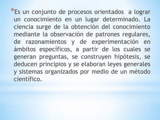 *Es un conjunto de procesos orientados a lograr
un conocimiento en un lugar determinado. La
ciencia surge de la obtención del conocimiento
mediante la observación de patrones regulares,
de razonamientos y de experimentación en
ámbitos específicos, a partir de los cuales se
generan preguntas, se construyen hipótesis, se
deducen principios y se elaboran leyes generales
y sistemas organizados por medio de un método
científico.
 