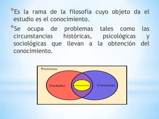 *Es la rama de la filosofía cuyo objeto da el
estudio es el conocimiento.
*Se ocupa de problemas tales como las
circunstancias históricas, psicológicas y
sociológicas que llevan a la obtención del
conocimiento.
 