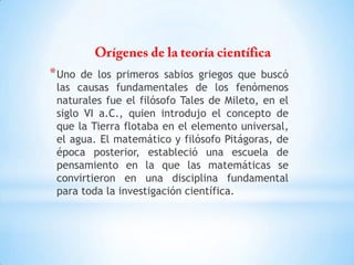 *Uno de los primeros sabios griegos que buscó
las causas fundamentales de los fenómenos
naturales fue el filósofo Tales de Mileto, en el
siglo VI a.C., quien introdujo el concepto de
que la Tierra flotaba en el elemento universal,
el agua. El matemático y filósofo Pitágoras, de
época posterior, estableció una escuela de
pensamiento en la que las matemáticas se
convirtieron en una disciplina fundamental
para toda la investigación científica.
 