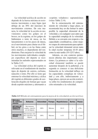 La velocidad acíclica de acción no             «esprints voladores» supramáximos




                                                                                               CAPACIDAD DE RENDIMIENTO EN EL DEPORTE
depende de la fuerza máxima en resis-              (véase Tabla 2.14).
tencias inexistentes o muy bajas (por                  En la estructuración del entrena-
debajo de un 30% del máximo) de                    miento de velocidad a largo plazo, se
movimientos externos. De esta ma-                  recomienda hoy en día formar lo antes
nera, la velocidad de la acción en mo-             posible la capacidad elemental de la
vimientos como los golpes en el                    velocidad, y en cualquier caso antes que
boxeo, en la esgrima, en los golpes de             la capacidad compleja de la velocidad.
bádminton o tenis de mesa, en los                  Debido a su cercanía con respecto a las
lanzamientos o en los pasos de danza,              capacidades coordinativas, como mejo-
en el movimiento para chutar en el fút-            res etapas de entrenamiento para optimi-
bol, en los giros o en las fintas entre            zar la velocidad elemental sirven tanto
otros muchos, es dependiente del ren-              la edad escolar temprana (6-10 años)
dimiento. Para mejorar la velocidad de             como la más tardía (10-12/13 años).
los movimientos individuales comple-                   Además, en este contexto perma-
jos específicos del deporte se reco-               necen abiertas dos importantes cues-
miendan los métodos representados en               tiones. La primera es saber si la velo-
la Tabla 2.13.                                     cidad elemental también se puede
    La velocidad cíclica del esprint es            aumentar después de la pubertad, y la
relevante en el rendimiento de muchos              segunda es conocer si una deficiente
tipos de deporte de carrera, ciclismo,             formación en la velocidad influye en
natación o remo. Por ello se tiene que             las capacidades complejas de veloci-
entrenar la velocidad máxima y cíclica             dad y con ello, indirectamente y a
del esprint en diferentes grados de ace-           largo plazo, ejercen un acción restricti-
leración elegidos de forman que vayan              va sobre los rendimientos de competi-
desde esprints máximos y alternantes a             ción orientados a la velocidad.




Tabla 2.13 Métodos de entrenamiento para la mejora de la velocidad de acción (acíclica).

 Métodos
 de entrena-      Esfuerzo            Intensidad   Tiempo   Repeticiones   Series   Pausa
 miento
 MÉTODO DE       Movimientos
 REACCIÓN
 SENCILLO      simples específi-        100%       Máximo       10-12         1      > 30 s
                cos del deporte

               Movimientos sim-
 MÉTODO DE
 SERIES        ples específicos del     100%       Máximo       6-10         3–5     > 2 min
                     deporte




                                               115
 
