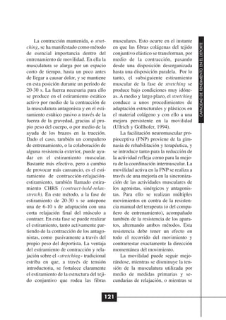 La contracción mantenida, o stret-       musculares. Esto ocurre en el instante




                                                                                        CAPACIDAD DE RENDIMIENTO EN EL DEPORTE
ching, se ha manifestado como método         en que las fibras colágenas del tejido
de esencial importancia dentro del           conjuntivo elástico se transforman, por
entrenamiento de movilidad. En ella la       medio de la contracción, pasando
musculatura se alarga por un espacio         desde una disposición desorganizada
corto de tiempo, hasta un poco antes         hasta una disposición paralela. Por lo
de llegar a causar dolor, y se mantiene      tanto, el subsiguiente estiramiento
en esta posición durante un período de       muscular de la fase de stretching se
20-30 s. La fuerza necesaria para ello       produce bajo condiciones muy idóne-
se produce en el estiramiento estático       as. A medio y largo plazo, el stretching
activo por medio de la contracción de        conduce a unos procedimientos de
la musculatura antagonista y en el esti-     adaptación estructurales y plásticos en
ramiento estático pasivo a través de la      el material colágeno y con ello a una
fuerza de la gravedad, gracias al pro-       mejora persistente en la movilidad
pio peso del cuerpo, o por medio de la       (Ullrich y Gollhofer, 1994).
ayuda de los brazos en la tracción.              La facilitación neuromuscular pro-
Dado el caso, también un compañero           pioceptiva (FNP) proviene de la gim-
de entrenamiento, o la colaboración de       nasia de rehabilitación y terapéutica, y
alguna resistencia exterior, puede ayu-      se introduce tanto para la reducción de
dar en el estiramiento muscular.             la actividad refleja como para la mejo-
Bastante más efectivo, pero a cambio         ra de la coordinación intermuscular. La
de provocar más cansancio, es el esti-       movilidad activa en la FNP se realiza a
ramiento de contracción-relajación-          través de una mejoría en la sincroniza-
estiramiento, también llamado estira-        ción de las actividades musculares de
miento CHRS (contract-hold-relax-            los agonistas, sinérgicos y antagonis-
stretch). En este método, a la fase de       tas. Para ello se realizan múltiples
estiramiento de 20-30 s se antepone          movimientos en contra de la resisten-
una de 6-10 s de adaptación con una          cia manual del terapeuta (o del compa-
corta relajación final del músculo a         ñero de entrenamiento), acompañado
contraer. En esta fase se puede realizar     también de la resistencia de los apara-
el estiramiento, tanto activamente par-      tos, alternando ambos métodos. Esta
tiendo de la contracción de los antago-      resistencia debe tener un efecto en
nistas, como pasivamente a través del        todo el recorrido del movimiento y
propio peso del deportista. La ventaja       contrarrestar exactamente la dirección
del estiramiento de contracción y rela-      momentánea del movimiento.
jación sobre el «stretching» tradicional         La movilidad puede seguir mejo-
estriba en que, a través de tensión          rándose, mientras se disminuye la ten-
introductoria, se fortalece claramente       sión de la musculatura utilizada por
el estiramiento de la estructura del teji-   medio de medidas primarias y se-
do conjuntivo que rodea las fibras           cundarias de relajación, o mientras se


                                         121
 