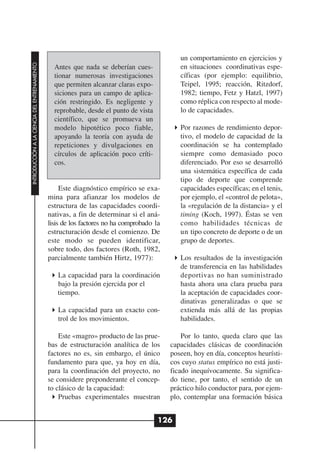 un comportamiento en ejercicios y
INTRODUCCIÓN A LA CIENCIA DEL ENTRENAMIENTO




                                                Antes que nada se deberían cues-             en situaciones coordinativas espe-
                                                tionar numerosas investigaciones             cíficas (por ejemplo: equilibrio,
                                                que permiten alcanzar claras expo-           Teipel, 1995; reacción, Ritzdorf,
                                                siciones para un campo de aplica-            1982; tiempo, Fetz y Hatzl, 1997)
                                                ción restringido. Es negligente y            como réplica con respecto al mode-
                                                reprobable, desde el punto de vista          lo de capacidades.
                                                científico, que se promueva un
                                                modelo hipotético poco fiable,               Por razones de rendimiento depor-
                                                apoyando la teoría con ayuda de              tivo, el modelo de capacidad de la
                                                repeticiones y divulgaciones en              coordinación se ha contemplado
                                                círculos de aplicación poco críti-           siempre como demasiado poco
                                                cos.                                         diferenciado. Por eso se desarrolló
                                                                                             una sistemática específica de cada
                                                                                             tipo de deporte que comprende
                                                   Este diagnóstico empírico se exa-         capacidades específicas; en el tenis,
                                              mina para afianzar los modelos de              por ejemplo, el «control de pelota»,
                                              estructura de las capacidades coordi-          la «regulación de la distancia» y el
                                              nativas, a fin de determinar si el aná-        timing (Koch, 1997). Éstas se ven
                                              lisis de los factores no ha comprobado la      como habilidades técnicas de
                                              estructuración desde el comienzo. De           un tipo concreto de deporte o de un
                                              este modo se pueden identificar,               grupo de deportes.
                                              sobre todo, dos factores (Roth, 1982,
                                              parcialmente también Hirtz, 1977):             Los resultados de la investigación
                                                                                             de transferencia en las habilidades
                                                 La capacidad para la coordinación           deportivas no han suministrado
                                                 bajo la presión ejercida por el             hasta ahora una clara prueba para
                                                 tiempo.                                     la aceptación de capacidades coor-
                                                                                             dinativas generalizadas o que se
                                                 La capacidad para un exacto con-            extienda más allá de las propias
                                                 trol de los movimientos.                    habilidades.

                                                  Este «magro» producto de las prue-          Por lo tanto, queda claro que las
                                              bas de estructuración analítica de los      capacidades clásicas de coordinación
                                              factores no es, sin embargo, el único       poseen, hoy en día, conceptos heurísti-
                                              fundamento para que, ya hoy en día,         cos cuyo status empírico no está justi-
                                              para la coordinación del proyecto, no       ficado inequívocamente. Su significa-
                                              se considere preponderante el concep-       do tiene, por tanto, el sentido de un
                                              to clásico de la capacidad:                 práctico hilo conductor para, por ejem-
                                                  Pruebas experimentales muestran         plo, contemplar una formación básica


                                                                                      126
 