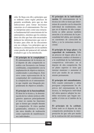 ción. Se llega con ello a principios que       El principio de la individuali-
INTRODUCCIÓN A LA CIENCIA DEL ENTRENAMIENTO




                                              se ordenan como reglas prácticas de            zación. El entrenamiento de la
                                              garantía acreditada, pero que no dan           técnica no sólo se tiene que deter-
                                              indicaciones para tomar decisiones             minar de acuerdo con la situación
                                              concretas en el entrenamiento. Por eso         individual de rendimiento, sino
                                              se interpretan antes como una estructu-        que en el deporte de alta compe-
                                              ra fundamental del conocimiento de los         tición se debe prestar también
                                              entrenadores, mientras que los entrena-        atención a la estructura de la per-
                                              dores de elite que han sido encuestados        sonalidad del atleta, por ejemplo,
                                              deducen las informaciones que son re-          en cuestiones de corrección de
                                              levantes para ellos de las discusiones         fallos y en la estructura motiva-
                                              con sus colegas. Los principios que se         cional.
                                              incluyen a continuación sirven también
                                              como prueba del potencial del método           El principio de largo plazo y la
                                              evaluativo que se ha introducido.              capacidad de resistencia. Sólo
                                                                                             un proceso de largos años de en-
                                                El principio de la complejidad.              trenamiento conduce al dominio y
                                                El entrenamiento de la técnica en            a la estabilidad de las habilidades
                                                el deporte de alta competición se            competitivas relevantes en el
                                                realiza con frecuencia con formas            deporte de alta competición. En
                                                combinadas, conjuntándolo con la             un plano superior se tiene que
                                                implantación de objetivos tácticos,          intentar mantener o aumentar el
                                                condicionales o psicológicos. Esto           nivel por medio de un entrena-
                                                sirve como representación de la              miento permanente.
                                                complejidad del rendimiento de
                                                la competición en el entrenamien-            El principio del entendimiento.
                                                to que impide una búsqueda pre-              Sólo cuando entrenador y atleta
                                                ponderante de objetivos aislados.            persiguen conjuntamente los ob-
                                                                                             jetivos del entrenamiento de la
                                                El principio de la funcionalidad.            técnica, la inteligencia individual
                                                El ideal de la técnica y la determi-         del atleta aparece adoptar las me-
                                                nación de los valores teóricos obli-         didas necesarias que hagan ase-
                                                gatorios aparecen principalmente             quible el éxito en el ámbito de la
                                                al tener en cuenta las funciones             elite.
                                                que se tienen que cumplir durante
                                                la competición. Si éstos quedan              El principio de la calidad.
                                                garantizados, entonces se tolera-            Sobre todo en el deporte de alta
                                                rán otros detalles de realización            competición predomina la inter-
                                                como expresión de manifestacio-              pretación de que sólo por medio
                                                nes individuales.                            de la realización del movimiento


                                                                                       146
 