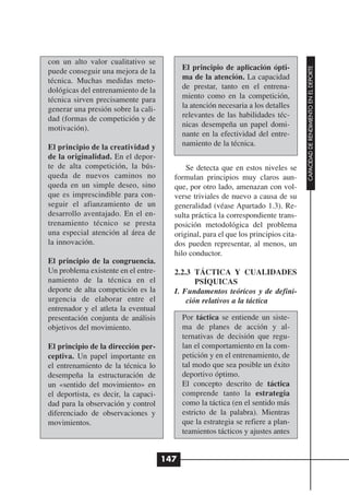 con un alto valor cualitativo se
                                            El principio de aplicación ópti-




                                                                                     CAPACIDAD DE RENDIMIENTO EN EL DEPORTE
puede conseguir una mejora de la
técnica. Muchas medidas meto-               ma de la atención. La capacidad
dológicas del entrenamiento de la           de prestar, tanto en el entrena-
técnica sirven precisamente para            miento como en la competición,
generar una presión sobre la cali-          la atención necesaria a los detalles
dad (formas de competición y de             relevantes de las habilidades téc-
motivación).                                nicas desempeña un papel domi-
                                            nante en la efectividad del entre-
El principio de la creatividad y            namiento de la técnica.
de la originalidad. En el depor-
te de alta competición, la bús-             Se detecta que en estos niveles se
queda de nuevos caminos no              formulan principios muy claros aun-
queda en un simple deseo, sino          que, por otro lado, amenazan con vol-
que es imprescindible para con-         verse triviales de nuevo a causa de su
seguir el afianzamiento de un           generalidad (véase Apartado 1.3). Re-
desarrollo aventajado. En el en-        sulta práctica la correspondiente trans-
trenamiento técnico se presta           posición metodológica del problema
una especial atención al área de        original, para el que los principios cita-
la innovación.                          dos pueden representar, al menos, un
                                        hilo conductor.
El principio de la congruencia.
Un problema existente en el entre-      2.2.3 TÁCTICA Y CUALIDADES
namiento de la técnica en el                   PSÍQUICAS
deporte de alta competición es la       I. Fundamentos teóricos y de defini-
urgencia de elaborar entre el               ción relativos a la táctica
entrenador y el atleta la eventual
presentación conjunta de análisis           Por táctica se entiende un siste-
objetivos del movimiento.                   ma de planes de acción y al-
                                            ternativas de decisión que regu-
El principio de la dirección per-           lan el comportamiento en la com-
ceptiva. Un papel importante en             petición y en el entrenamiento, de
el entrenamiento de la técnica lo           tal modo que sea posible un éxito
desempeña la estructuración de              deportivo óptimo.
un «sentido del movimiento» en              El concepto descrito de táctica
el deportista, es decir, la capaci-         comprende tanto la estrategia
dad para la observación y control           como la táctica (en el sentido más
diferenciado de observaciones y             estricto de la palabra). Mientras
movimientos.                                que la estrategia se refiere a plan-
                                            teamientos tácticos y ajustes antes


                                      147
 