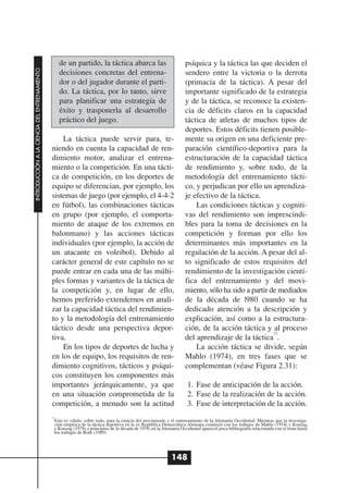 de un partido, la táctica abarca las                            psíquica y la táctica las que deciden el
INTRODUCCIÓN A LA CIENCIA DEL ENTRENAMIENTO




                                                   decisiones concretas del entrena-                               sendero entre la victoria o la derrota
                                                   dor o del jugador durante el parti-                             (primacía de la táctica). A pesar del
                                                   do. La táctica, por lo tanto, sirve                             importante significado de la estrategia
                                                   para planificar una estrategia de                               y de la táctica, se reconoce la existen-
                                                   éxito y trasponerla al desarrollo                               cia de déficits claros en la capacidad
                                                   práctico del juego.                                             táctica de atletas de muchos tipos de
                                                                                                                   deportes. Estos déficits tienen posible-
                                                  La táctica puede servir para, te-                                mente su origen en una deficiente pre-
                                              niendo en cuenta la capacidad de ren-                                paración científico-deportiva para la
                                              dimiento motor, analizar el entrena-                                 estructuración de la capacidad táctica
                                              miento o la competición. En una tácti-                               de rendimiento y, sobre todo, de la
                                              ca de competición, en los deportes de                                metodología del entrenamiento tácti-
                                              equipo se diferencian, por ejemplo, los                              co, y perjudican por ello un aprendiza-
                                              sistemas de juego (por ejemplo, el 4-4-2                             je efectivo de la táctica.
                                              en fútbol), las combinaciones tácticas                                   Las condiciones tácticas y cogniti-
                                              en grupo (por ejemplo, el comporta-                                  vas del rendimiento son imprescindi-
                                              miento de ataque de los extremos en                                  bles para la toma de decisiones en la
                                              balonmano) y las acciones tácticas                                   competición y forman por ello los
                                              individuales (por ejemplo, la acción de                              determinantes más importantes en la
                                              un atacante en voleibol). Debido al                                  regulación de la acción. A pesar del al-
                                              carácter general de este capítulo no se                              to significado de estos requisitos del
                                              puede entrar en cada una de las múlti-                               rendimiento de la investigación cientí-
                                              ples formas y variantes de la táctica de                             fica del entrenamiento y del movi-
                                              la competición y, en lugar de ello,                                  miento, sólo ha sido a partir de mediados
                                              hemos preferido extendernos en anali-                                de la década de |980 cuando se ha
                                              zar la capacidad táctica del rendimien-                              dedicado atención a la descripción y
                                              to y la metodología del entrenamiento                                explicación, así como a la estructura-
                                              táctico desde una perspectiva depor-                                 ción, de la acción táctica y al proceso
                                                                                                                                                  12
                                              tiva.                                                                del aprendizaje de la táctica .
                                                  En los tipos de deportes de lucha y                                  La acción táctica se divide, según
                                              en los de equipo, los requisitos de ren-                             Mahlo (1974), en tres fases que se
                                              dimiento cognitivos, tácticos y psíqui-                              complementan (véase Figura 2.31):
                                              cos constituyen los componentes más
                                              importantes jerárquicamente, ya que                                    1. Fase de anticipación de la acción.
                                              en una situación comprometida de la                                    2. Fase de la realización de la acción.
                                              competición, a menudo son la actitud                                   3. Fase de interpretación de la acción.
                                              12
                                               Esto es válido, sobre todo, para la ciencia del movimiento y el entrenamiento de la Alemania Occidental. Mientras que la investiga-
                                               ción empírica de la táctica deportiva en la ex República Democrática Alemana comenzó con los trabajos de Mahlo (1974) y Konzag
                                               y Konzag (1978) a principios de la década de 1970, en la Alemania Occidental apareció poca bibliografía relacionada con el tema hasta
                                               los trabajos de Roth (1989).




                                                                                                            148
 