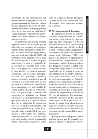importantes de esta representación del       todo en la decisión táctica del segun-




                                                                                         CAPACIDAD DE RENDIMIENTO EN EL DEPORTE
modelo consiste en que, por un lado, los     do tipo, no ha sido contestada com-
jugadores conocen los diferentes valores     pletamente en los momentos actuales
de cada alternativa de acción en deter-      de la ciencia.
minadas situaciones del juego y, por otro
lado, tienen que estar en posición de        II. El entrenamiento de la táctica
valorar adecuada y realmente las posibi-         El mecanismo puesto en marcha,
lidades de éxito de cada una de las alter-   que basa la organización de la infor-
nativas de acción.                           mación en el aprendizaje de esquemas
    En contraposición con la primera         cada vez más complejos y, a la vez,
hipótesis, no se ha aceptado que la          más diferenciados de la observación y
adopción con respecto al estableci-          del movimiento, es explicado por Roth
miento de los parámetros quede divi-         y Raab (1998) con ayuda del principio
dida de forma ilimitada. Según la teo-       del control anticipativo del comporta-
ría esquemática de Schmidt (1975), el        miento según Hoffmann (1993; véase
deportista debe encontrar en la fase         figura 3.5). Después, el aprendizaje y
de realización de la acción un pará-         el desarrollo del comportamiento com-
metro concreto para la realización de        portan gran cantidad de rasgos activos.
la decisión de segundo tipo («¿có-           Los procesos psíquicos y, sobre todo,
mo?») que programe completamente             la organización jerárquica de las redes
el movimiento y lo controle centrali-        neuronales no se inician a través de
zadamente. Las objeciones del repre-         una adaptación y un control condicio-
sentante del principio dinámico              nados por el cansancio, sino a través
(action approach) mantienen, por el          de esperanzas prospectivas. Antes del
contrario, que una gran parte de los         comienzo de la acción las expectativas
parámetros variables del movimiento          subjetivas pasan por la realización de
no se programan con anterioridad de          acciones anticipativas. Si aparecen los
forma central. Según su interpreta-          resultados previstos por la acción anti-
ción, los parámetros concretos del           cipativa, las expectativas se fortalecen.
programa se originan de forma                Si, por el contrario, los resultados
espontánea y autoorganizándose, lo           esperados divergen de los que real-
que quiere decir que quedan afecta-          mente aparecen, las expectativas de la
dos por la influencia de numerosos           acción se alejan. Este alejamiento se
procesos de reotroacoplamiento y de          hace más complejo en tanto en cuanto
efectores periféricos y, sobre todo,         más se entremezclen en una acción los
bajo el efecto situacional de las con-       procesos parciales controlados antici-
diciones influyentes del entorno.            padamente.
Ante este panorama, la cuestión sobre            Roth y Raab (1999) parten, como
cuál es la medida real de la actuación       también ocurre por lo general en la
de los componentes cognitivos, sobre         práctica deportiva, de que el compor-


                                         151
 