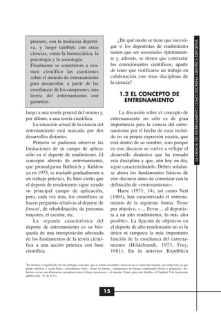 ¿De qué modo se tiene que investi-




                                                                                                                                          LA CIENCIA DEL ENTRENAMIENTO COMO DISCIPLINA CIENTÍFICA DEPORTIVA
    primero, con la medicina deporti-
    va, y luego también con otras                                     gar si los deportistas de rendimiento
    ciencias, como la biomecánica, la                                 tienen que ser asesorados óptimamen-
    psicología y la sociología.                                       te y, además, se tienen que contrastar
    Finalmente se sometieron a exa-                                   los conocimientos científicos, aparte
    men científico las cuestiones                                     de tener que verificarse un trabajo en
    sobre el método de entrenamiento                                  colaboración con otras disciplinas de
    para desarrollar, a partir de las                                 la ciencia?
    enseñanzas de los campeones, una
    teoría del entrenamiento con                                             1.2 EL CONCEPTO DE
    garantías.                                                                 ENTRENAMIENTO

luego a una teoría general del mismo y,                                    La discusión sobre el concepto de
por último, a una teoría científica.                                  entrenamiento no sólo es de gran
    La situación actual de la ciencia del                             importancia para la ciencia del entre-
entrenamiento está marcada por dos                                    namiento por el hecho de estar inclui-
desarrollos distintos.                                                do en su propia expresión escrita, que
    Primero se pudieron observar las                                  está dentro de su nombre, sino porque
limitaciones de su campo de aplica-                                   en este discurso se vuelve a reflejar el
ción en el deporte de rendimiento. El                                 desarrollo dinámico que ha tomado
concepto abierto de entrenamiento,                                    esta disciplina y que, aún hoy en día,
que promulgaron Ballreich y Kuhlow                                    sigue caracterizándolo. Deben señalar-
ya en 1975, se trasladó gradualmente a                                se ahora los fundamentos básicos de
un trabajo práctico. Es bien cierto que                               este discurso antes de comenzar con la
el deporte de rendimiento sigue siendo                                definición de «entrenamiento».
su principal campo de aplicación,                                         Harre (1971, 14), así como Nett
pero, cada vez más, los científicos se                                (1964), han caracterizado el entrena-
hacen preguntas relativas al deporte de                               miento de la siguiente forma: Tiene
fitness3, de rehabilitación, de personas                              por objetivo, «… llevar… al deportis-
mayores, el escolar, etc.                                             ta a un alto rendimiento, lo más alto
    La segunda característica del                                     posible». La fijación de objetivos en
deporte de entrenamiento es su bús-                                   el deporte de alto rendimiento no es la
queda de una transposición adecuada                                   única ni tampoco la más importante
de los fundamentos de la teoría cientí-                               función de la enseñanza del entrena-
fica a una acción práctica con base                                   miento (Hildebrandt, 1973; Frey,
científica.                                                           1981). En la anterior República

3
 Recuérdese el significado de este ambiguo concepto, que se estima razonable conservar en su expresión original, sin traducción, ya que
puede referirse a «estar bien», «encontrarse bien», «estar en forma», «mantenerse en buenas condiciones físicas o psíquicas», etc.
Incluso existe una diferencia conceptual entre el fitness americano y el alemán. Véase, para más detalles, el Capítulo 5 de la presente
publicación ( N. de la T.).




                                                                15
 