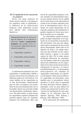 III. El significado de las característi-   una de las capacidades psíquicas o for-




                                                                                        CAPACIDAD DE RENDIMIENTO EN EL DEPORTE
     cas psíquicas                          mas mentales de entrenamiento mues-
    Existe una larga tradición de           tra una relación directa con la calidad
observaciones teóricas e investigacio-      de la acción táctica ya ha sido tenido en
nes empíricas sobre el significado y        cuenta en las secciones anteriores rela-
la influencia de las disposiciones          tivas al entrenamiento táctico. Por lo
psíquicas como importante recurso           demás, las cuatro dimensiones de los
para obtener altos rendimientos             requisitos psíquicos del rendimiento se
deportivos.                                 pueden etiquetar de forma muy senci-
                                            lla de acuerdo con su contenido.
  Independientemente de cuál sea el             Las capacidades cognitivas desem-
  tipo de deporte, en lo esencial se        peñan un papel importante en la regu-
  observan cuatro componentes               lación de los desarrollos tecnomotores
  psíquicos que pueden servir co-           del movimiento. Son aún más impor-
  mo requisitos importantes del ren-        tantes para la regulación de una acción
  dimiento deportivo:                       táctica determinada. Sobre todo en los
                                            deportes de lucha y de equipo mues-
  1. Capacidades cognitivas.                tran una clara relación con las capaci-
                                            dades tácticas y apenas se las puede
  2. Capacidades motivacionales.            separar de ellas. Por lo tanto, parece
                                            justificado diferenciar las coinciden-
  3. Capacidades volitivas.                 cias del ámbito común de la capacidad
                                            táctica del rendimiento con las capaci-
  4. Capacidades sociales.                  dades de la observación (incluyendo la
                                            anticipación, la reacción y la concen-
                                            tración/distribución) y el pensamiento
    La delimitación alternativa de estas    táctico-operativo del complejo de
capacidades es problemática debido a        capacidades intelectuales no específi-
la gran concurrencia de principios con      cas del deporte. Tanto para las diferen-
diferentes puntos de vista teóricos. Los    tes capacidades de percepción, como
cuatro ámbitos de las capacidades no        también para el pensamiento táctico
se han desvinculado empíricamente           operativo, es decir, para la capacidad
unos de otros, ni tampoco son suscep-       de tomar decisiones tácticas rápidas y
tibles de una sola interpretación o no se   adecuadas, existe un gran número de
ha podido valorar una conexión estable      estudios que demuestran la fuerte rele-
con determinados rendimientos depor-        vancia en el rendimiento de estas capa-
tivos. De todos modos, se parte de que      cidades en los diferentes tipos de
las capacidades cognitivas adoptan una      deportes (Konzag, 1981; Konzag y
posición puntera entre los requisitos       Konzag, 1981; Maxeiner, 1989).
psíquicos del rendimiento. Que cada             En la motivación del rendimiento,


                                        161
 