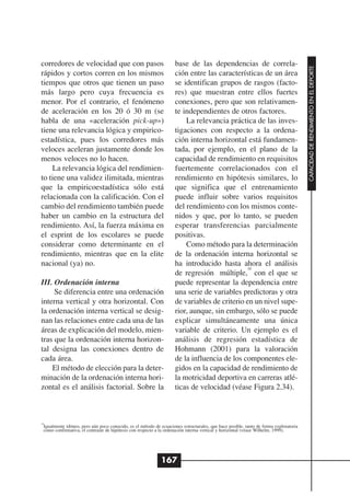 corredores de velocidad que con pasos                               base de las dependencias de correla-




                                                                                                                                      CAPACIDAD DE RENDIMIENTO EN EL DEPORTE
rápidos y cortos corren en los mismos                               ción entre las características de un área
tiempos que otros que tienen un paso                                se identifican grupos de rasgos (facto-
más largo pero cuya frecuencia es                                   res) que muestran entre ellos fuertes
menor. Por el contrario, el fenómeno                                conexiones, pero que son relativamen-
de aceleración en los 20 ó 30 m (se                                 te independientes de otros factores.
habla de una «aceleración pick-up»)                                     La relevancia práctica de las inves-
tiene una relevancia lógica y empirico-                             tigaciones con respecto a la ordena-
estadística, pues los corredores más                                ción interna horizontal está fundamen-
veloces aceleran justamente donde los                               tada, por ejemplo, en el plano de la
menos veloces no lo hacen.                                          capacidad de rendimiento en requisitos
    La relevancia lógica del rendimien-                             fuertemente correlacionados con el
to tiene una validez ilimitada, mientras                            rendimiento en hipótesis similares, lo
que la empiricoestadística sólo está                                que significa que el entrenamiento
relacionada con la calificación. Con el                             puede influir sobre varios requisitos
cambio del rendimiento también puede                                del rendimiento con los mismos conte-
haber un cambio en la estructura del                                nidos y que, por lo tanto, se pueden
rendimiento. Así, la fuerza máxima en                               esperar transferencias parcialmente
el esprint de los escolares se puede                                positivas.
considerar como determinante en el                                      Como método para la determinación
rendimiento, mientras que en la elite                               de la ordenación interna horizontal se
nacional (ya) no.                                                   ha introducido hasta ahora el análisis
                                                                                             18
                                                                    de regresión múltiple, con el que se
III. Ordenación interna                                             puede representar la dependencia entre
     Se diferencia entre una ordenación                             una serie de variables predictoras y otra
interna vertical y otra horizontal. Con                             de variables de criterio en un nivel supe-
la ordenación interna vertical se desig-                            rior, aunque, sin embargo, sólo se puede
nan las relaciones entre cada una de las                            explicar simultáneamente una única
áreas de explicación del modelo, mien-                              variable de criterio. Un ejemplo es el
tras que la ordenación interna horizon-                             análisis de regresión estadística de
tal designa las conexiones dentro de                                Hohmann (2001) para la valoración
cada área.                                                          de la influencia de los componentes ele-
    El método de elección para la deter-                            gidos en la capacidad de rendimiento de
minación de la ordenación interna hori-                             la motricidad deportiva en carreras atlé-
zontal es el análisis factorial. Sobre la                           ticas de velocidad (véase Figura 2.34).



18
 Igualmente idóneo, pero aún poco conocido, es el método de ecuaciones estructurales, que hace posible, tanto de forma exploratoria
 como confirmativa, el contraste de hipótesis con respecto a la ordenación interna vertical y horizontal (véase Wilhelm, 1999).




                                                             167
 