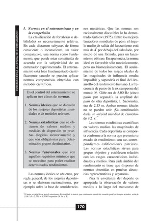 I. Normas en el entrenamiento y en                                    nes mecánicas. Que las normas son
INTRODUCCIÓN A LA CIENCIA DEL ENTRENAMIENTO




                                                  la competición                                                    racionalmente discutibles lo ha demos-
                                                  La clasificación de fortalezas o de-                              trado Kuhlow (1975). Entre los mejores
                                              bilidades es necesariamente relativa.                                 lanzadores mundiales de peso, el ángu-
                                              En cada dictamen subyace, de forma                                    lo medio de salida del lanzamiento está
                                                                                                                              0
                                              consciente o inconsciente, un valor                                   más de 4 por debajo del calculado, por
                                              comparativo, una norma como funda-                                    medio de una fórmula, para un lanza-
                                              mento, que puede estar constituida de                                 miento oblicuo. En apariencia, la norma
                                              acuerdo con la subjetividad de un                                     ideal es favorable sólo mecánicamente,
                                              entrenador experimentado. El entrena-                                 pero no biomecánicamente. El acuña-
                                              miento está bien fundamentado cientí-                                 miento de todos los rasgos ideales de
                                              ficamente cuando se pueden aplicar                                    las magnitudes de influencia resulta
                                              normas comparativas obtenidas con                                     imposible y supondría el final del des-
                                              métodos científicos.                                                  arrollo del rendimiento humano. La fre-
                                                                                                                    cuencia de pasos de la ex campeona del
                                                    En el control del entrenamiento se                              mundo M. Göhr era de 5,00 Hz (cinco
                                                    aplican tres clases de normas:                                  pasos por segundo), la amplitud del
                                                                                                                    paso de otra deportista, I. Szewinska,
                                                   1. Normas ideales que se deducen                                 era de 2,13 m. Ambas normas ideales
                                                      de los mejores deportistas mun-                               no se pueden unir ¡Su combinación
                                                      diales o de modelos teóricos.                                 daría un «récord mundial de ensueño»
                                                                                                                               19
                                                                                                                    de 9,2 s!
                                                   2. Normas estadísticas que se ob-                                    Las normas estadísticas cuantifican
                                                      tienen de valores medios y                                    en valores medios las magnitudes de
                                                      medidas de dispersión en prue-                                influencia. Cada deportista se compor-
                                                      bas elegidas aleatoriamente y                                 ta conforme a la norma que presenta su
                                                      que son obligatorias para deter-                              estado de rendimiento con sus corres-
                                                      minados grupos destinatarios.                                 pondientes calificaciones parciales.
                                                                                                                    Las normas estadísticas sirven para
                                                   3. Normas funcionales que son                                    grupos objetivo y establecen relación
                                                      aquellos requisitos mínimos que                               con los rasgos característicos indivi-
                                                      se necesitan para poder realizar                              duales y medios. Para cada ámbito del
                                                      determinados rendimientos.                                    rendimiento se tiene que disponer de
                                                                                                                    normas obtenidas en pruebas aleato-
                                                  Las normas ideales se obtienen, por                               rias representativas y separadas.
                                              regla general, de los mejores deportis-                                   Para la enseñanza del deporte es
                                              tas o se elaboran racionalmente, por                                  apropiada la observación de valores
                                              ejemplo sobre la base de consideracio-                                medios a lo largo del transcurso de
                                              19
                                               El autor se deja llevar por el entusiasmo. En realidad la marca, que continuaría siendo de ensueño para los tiempos actuales, sería de
                                               [100 / (5 x 2,13)] = 9,38967 segundos (N. de la T.)




                                                                                                             170
 