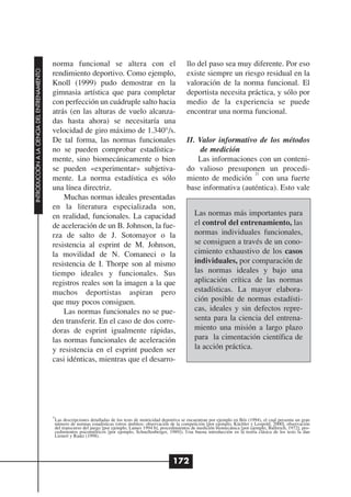 norma funcional se altera con el                                    llo del paso sea muy diferente. Por eso
INTRODUCCIÓN A LA CIENCIA DEL ENTRENAMIENTO




                                              rendimiento deportivo. Como ejemplo,                                existe siempre un riesgo residual en la
                                              Knoll (1999) pudo demostrar en la                                   valoración de la norma funcional. El
                                              gimnasia artística que para completar                               deportista necesita práctica, y sólo por
                                              con perfección un cuádruple salto hacia                             medio de la experiencia se puede
                                              atrás (en las alturas de vuelo alcanza-                             encontrar una norma funcional.
                                              das hasta ahora) se necesitaría una
                                              velocidad de giro máximo de 1.340°/s.
                                              De tal forma, las normas funcionales                                II. Valor informativo de los métodos
                                              no se pueden comprobar estadística-                                      de medición
                                              mente, sino biomecánicamente o bien                                     Las informaciones con un conteni-
                                              se pueden «experimentar» subjetiva-                                 do valioso presuponen un procedi-
                                                                                                                                       21
                                              mente. La norma estadística es sólo                                 miento de medición con una fuerte
                                              una línea directriz.                                                base informativa (auténtica). Esto vale
                                                  Muchas normas ideales presentadas
                                              en la literatura especializada son,
                                              en realidad, funcionales. La capacidad                                  Las normas más importantes para
                                              de aceleración de un B. Johnson, la fue-                                el control del entrenamiento, las
                                              rza de salto de J. Sotomayor o la                                       normas individuales funcionales,
                                              resistencia al esprint de M. Johnson,                                   se consiguen a través de un cono-
                                              la movilidad de N. Comaneci o la                                        cimiento exhaustivo de los casos
                                              resistencia de I. Thorpe son al mismo                                   individuales, por comparación de
                                              tiempo ideales y funcionales. Sus                                       las normas ideales y bajo una
                                              registros reales son la imagen a la que                                 aplicación crítica de las normas
                                              muchos deportistas aspiran pero                                         estadísticas. La mayor elabora-
                                              que muy pocos consiguen.                                                ción posible de normas estadísti-
                                                  Las normas funcionales no se pue-                                   cas, ideales y sin defectos repre-
                                              den transferir. En el caso de dos corre-                                senta para la ciencia del entrena-
                                              doras de esprint igualmente rápidas,                                    miento una misión a largo plazo
                                              las normas funcionales de aceleración                                   para la cimentación científica de
                                              y resistencia en el esprint pueden ser                                  la acción práctica.
                                              casi idénticas, mientras que el desarro-




                                              20
                                               Las descripciones detalladas de los tests de motricidad deportiva se encuentran por ejemplo en Bös (1994), el cual presenta un gran
                                               número de normas estadísticas (otros ámbitos: observación de la competición [por ejemplo, Küchler y Leopold, 2000], observación
                                               del transcurso del juego [por ejemplo, Lames 1994 b], procedimientos de medición biomecánica [por ejemplo, Ballreich, 1972], pro-
                                               cedimientos psicométricos [por ejemplo, Schnellenberger, 1989]). Una buena introducción en la teoría clásica de los tests la dan
                                               Lienert y Raatz (1998).




                                                                                                           172
 