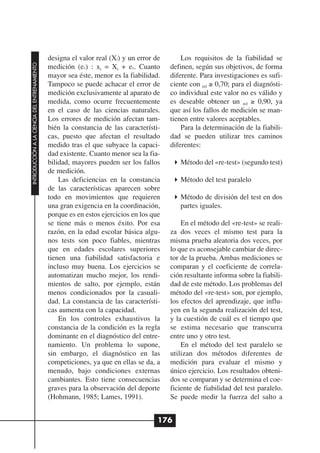 designa el valor real (Xi) y un error de       Los requisitos de la fiabilidad se
INTRODUCCIÓN A LA CIENCIA DEL ENTRENAMIENTO




                                              medición (ex) : xi = Xi + ex. Cuanto       definen, según sus objetivos, de forma
                                              mayor sea éste, menor es la fiabilidad.    diferente. Para investigaciones es sufi-
                                              Tampoco se puede achacar el error de       ciente con rel ≥ 0,70; para el diagnósti-
                                              medición exclusivamente al aparato de      co individual este valor no es válido y
                                              medida, como ocurre frecuentemente         es deseable obtener un rel ≥ 0,90, ya
                                              en el caso de las ciencias naturales.      que así los fallos de medición se man-
                                              Los errores de medición afectan tam-       tienen entre valores aceptables.
                                              bién la constancia de las característi-        Para la determinación de la fiabili-
                                              cas, puesto que afectan el resultado       dad se pueden utilizar tres caminos
                                              medido tras el que subyace la capaci-      diferentes:
                                              dad existente. Cuanto menor sea la fia-
                                              bilidad, mayores pueden ser los fallos        Método del «re-test» (segundo test)
                                              de medición.
                                                  Las deficiencias en la constancia         Método del test paralelo
                                              de las características aparecen sobre
                                              todo en movimientos que requieren             Método de división del test en dos
                                              una gran exigencia en la coordinación,        partes iguales.
                                              porque es en estos ejercicios en los que
                                              se tiene más o menos éxito. Por esa            En el método del «re-test» se reali-
                                              razón, en la edad escolar básica algu-     za dos veces el mismo test para la
                                              nos tests son poco fiables, mientras       misma prueba aleatoria dos veces, por
                                              que en edades escolares superiores         lo que es aconsejable cambiar de direc-
                                              tienen una fiabilidad satisfactoria e      tor de la prueba. Ambas mediciones se
                                              incluso muy buena. Los ejercicios se       comparan y el coeficiente de correla-
                                              automatizan mucho mejor, los rendi-        ción resultante informa sobre la fiabili-
                                              mientos de salto, por ejemplo, están       dad de este método. Los problemas del
                                              menos condicionados por la casuali-        método del «re-test» son, por ejemplo,
                                              dad. La constancia de las característi-    los efectos del aprendizaje, que influ-
                                              cas aumenta con la capacidad.              yen en la segunda realización del test,
                                                  En los controles exhaustivos la        y la cuestión de cuál es el tiempo que
                                              constancia de la condición es la regla     se estima necesario que transcurra
                                              dominante en el diagnóstico del entre-     entre uno y otro test.
                                              namiento. Un problema lo supone,               En el método del test paralelo se
                                              sin embargo, el diagnóstico en las         utilizan dos métodos diferentes de
                                              competiciones, ya que en ellas se da, a    medición para evaluar el mismo y
                                              menudo, bajo condiciones externas          único ejercicio. Los resultados obteni-
                                              cambiantes. Esto tiene consecuencias       dos se comparan y se determina el coe-
                                              graves para la observación del deporte     ficiente de fiabilidad del test paralelo.
                                              (Hohmann, 1985; Lames, 1991).              Se puede medir la fuerza del salto a


                                                                                     176
 