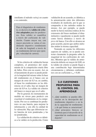 (mediante el método rating) en cuanto       validación de un acuerdo, es idéntica a
INTRODUCCIÓN A LA CIENCIA DEL ENTRENAMIENTO




                                              a su contenido.                             la armonización entre dos diferentes
                                                                                          resultados de medición, por la que se
                                                                                          comprueba si dos métodos miden lo
                                                Para el diagnóstico de rendimien-         mismo. Así, por ejemplo, se puede
                                                to, es decisiva la validez de crite-      medir la fuerza máxima estática de los
                                                rios adoptados para los predicto-         extensores del brazo mediante el dina-
                                                res. Esta validez se cuantifica           mómetro e igualmente se puede medir
                                                a través del coeficiente de vali-         como fuerza dinámica a través de
                                                dación. Cuanto mayor sea, con             press de banca. Con ello se alcanza un
                                                mayor precisión se valora el ren-         gran acuerdo, puesto que ambos méto-
                                                dimiento deportivo (rendimiento           dos miden la misma capacidad.
                                                de salto de longitud) a través de             Teniendo en cuenta los diferentes
                                                un rendimiento del test (por ejem-        aspectos de validez, no se puede con-
                                                plo, velocidad de carrera).               testar claramente la pregunta sobre la
                                                                                          magnitud de los coeficientes de vali-
                                                                                          dez. Mientras que la validez de armo-
                                                  Si los criterios de validación fueran   nización debería ser mayor de 0,80, en
                                              completos, el pronóstico del rendi-         la validez de criterio se puede llegar a
                                              miento de la competición estaría libre      una contribución bajo determinadas
                                              de fallos. Pero esto no ocurre. Así, en     circunstancias y debemos conformar-
                                              el lanzamiento de peso se puede prede-      nos con un coeficiente rval = 0,40.
                                              cir la longitud del mismo sobre la base
                                              del rendimiento en el banco con un
                                              margen de error de 0,5 m; en cambio,
                                              al basar los rendimientos en las dife-              2.4 CUESTIONES
                                              rencias en el salto, hay un margen de              PROPUESTAS PARA
                                              error de 0,9 m. La validez de criterios             EL CONTROL DEL
                                              del banco es mayor que en el salto.                  APRENDIZAJE
                                                  Por lo general, los instrumentos de
                                              medida no sirven para predecir con             1. ¿Qué modelos se pueden dife-
                                              exactitud el rendimiento en la compe-             renciar en la descripción del
                                              tición. Por eso se combinan los predic-           rendimiento deportivo o en la
                                              tores en una batería, para mejorar la             de la capacidad de rendimiento
                                              información y con ello la calidad de              y de qué forma se caracterizan?
                                              la valoración. Hay que diferenciar en-         2. ¿Qué principios básicos se
                                              tre baterías de tests ponderadas y las            nombran para el desarrollo de la
                                              no ponderadas.                                    capacidad de rendimiento en el
                                                  La validación de criterios es idénti-         deporte?
                                              ca a la validez en la predicción. Como


                                                                                       178
 