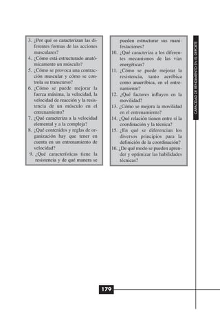 3. ¿Por qué se caracterizan las di-           pueden estructurar sus mani-




                                                                                CAPACIDAD DE RENDIMIENTO EN EL DEPORTE
   ferentes formas de las acciones            festaciones?
   musculares?                           10. ¿Qué caracteriza a los diferen-
4. ¿Cómo está estructurado anató-             tes mecanismos de las vías
   micamente un músculo?                      energéticas?
5. ¿Cómo se provoca una contrac-         11. ¿Cómo se puede mejorar la
   ción muscular y cómo se con-               resistencia, tanto aeróbica
   trola su transcurso?                       como anaeróbica, en el entre-
6. ¿Cómo se puede mejorar la                  namiento?
   fuerza máxima, la velocidad, la       12. ¿Qué factores influyen en la
   velocidad de reacción y la resis-          movilidad?
   tencia de un músculo en el            13. ¿Cómo se mejora la movilidad
   entrenamiento?                             en el entrenamiento?
7. ¿Qué caracteriza a la velocidad       14. ¿Qué relación tienen entre sí la
   elemental y a la compleja?                 coordinación y la técnica?
8. ¿Qué contenidos y reglas de or-       15. ¿En qué se diferencian los
   ganización hay que tener en                diversos principios para la
   cuenta en un entrenamiento de              definición de la coordinación?
   velocidad?                            16. ¿De qué modo se pueden apren-
 9. ¿Qué características tiene la             der y optimizar las habilidades
    resistencia y de qué manera se            técnicas?




                                       179
 