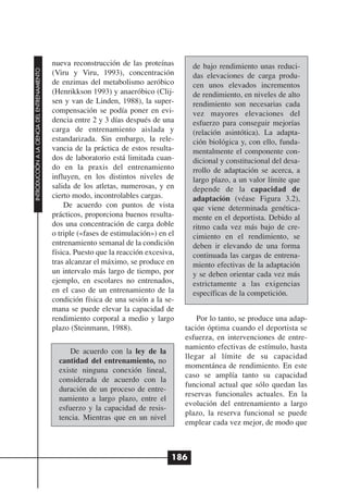 nueva reconstrucción de las proteínas        de bajo rendimiento unas reduci-
INTRODUCCIÓN A LA CIENCIA DEL ENTRENAMIENTO




                                              (Viru y Viru, 1993), concentración           das elevaciones de carga produ-
                                              de enzimas del metabolismo aeróbico          cen unos elevados incrementos
                                              (Henrikkson 1993) y anaeróbico (Clij-        de rendimiento, en niveles de alto
                                              sen y van de Linden, 1988), la super-        rendimiento son necesarias cada
                                              compensación se podía poner en evi-          vez mayores elevaciones del
                                              dencia entre 2 y 3 días después de una       esfuerzo para conseguir mejorías
                                              carga de entrenamiento aislada y             (relación asintótica). La adapta-
                                              estandarizada. Sin embargo, la rele-         ción biológica y, con ello, funda-
                                              vancia de la práctica de estos resulta-      mentalmente el componente con-
                                              dos de laboratorio está limitada cuan-       dicional y constitucional del desa-
                                              do en la praxis del entrenamiento            rrollo de adaptación se acerca, a
                                              influyen, en los distintos niveles de        largo plazo, a un valor límite que
                                              salida de los atletas, numerosas, y en       depende de la capacidad de
                                              cierto modo, incontrolables cargas.          adaptación (véase Figura 3.2),
                                                  De acuerdo con puntos de vista           que viene determinada genética-
                                              prácticos, proporciona buenos resulta-       mente en el deportista. Debido al
                                              dos una concentración de carga doble         ritmo cada vez más bajo de cre-
                                              o triple («fases de estimulación») en el     cimiento en el rendimiento, se
                                              entrenamiento semanal de la condición        deben ir elevando de una forma
                                              física. Puesto que la reacción excesiva,     continuada las cargas de entrena-
                                              tras alcanzar el máximo, se produce en       miento efectivas de la adaptación
                                              un intervalo más largo de tiempo, por        y se deben orientar cada vez más
                                              ejemplo, en escolares no entrenados,         estrictamente a las exigencias
                                              en el caso de un entrenamiento de la         específicas de la competición.
                                              condición física de una sesión a la se-
                                              mana se puede elevar la capacidad de
                                              rendimiento corporal a medio y largo           Por lo tanto, se produce una adap-
                                              plazo (Steinmann, 1988).                   tación óptima cuando el deportista se
                                                                                         esfuerza, en intervenciones de entre-
                                                                                         namiento efectivas de estímulo, hasta
                                                    De acuerdo con la ley de la
                                                                                         llegar al límite de su capacidad
                                                cantidad del entrenamiento, no
                                                                                         momentánea de rendimiento. En este
                                                existe ninguna conexión lineal,
                                                                                         caso se amplía tanto su capacidad
                                                considerada de acuerdo con la
                                                                                         funcional actual que sólo quedan las
                                                duración de un proceso de entre-
                                                                                         reservas funcionales actuales. En la
                                                namiento a largo plazo, entre el
                                                                                         evolución del entrenamiento a largo
                                                esfuerzo y la capacidad de resis-
                                                                                         plazo, la reserva funcional se puede
                                                tencia. Mientras que en un nivel
                                                                                         emplear cada vez mejor, de modo que



                                                                                     186
 