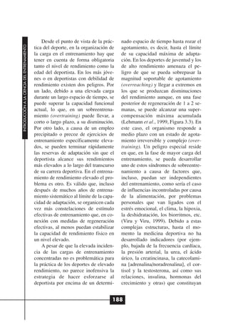 Desde el punto de vista de la prác-    nado espacio de tiempo hasta rozar el
INTRODUCCIÓN A LA CIENCIA DEL ENTRENAMIENTO




                                              tica del deporte, en la organización de    agotamiento, es decir, hasta el límite
                                              la carga en el entrenamiento hay que       de su capacidad máxima de adapta-
                                              tener en cuenta de forma obligatoria       ción. En los deportes de juventud y los
                                              tanto el nivel de rendimiento como la      de alto rendimiento amenaza el pe-
                                              edad del deportista. En los más jóve-      ligro de que se pueda sobrepasar la
                                              nes o en deportistas con debilidad de      magnitud soportable de agotamiento
                                              rendimiento existen dos peligros. Por      (overreaching) y llegar a extremos en
                                              un lado, debido a una elevada carga        los que se produzcan disminuciones
                                              durante un largo espacio de tiempo, se     del rendimiento aunque, en una fase
                                              puede superar la capacidad funcional       posterior de regeneración de 1 a 2 se-
                                              actual, lo que, en un sobreentrena-        manas, se puede alcanzar una super-
                                              miento (overtraining) puede llevar, a      compensación máxima acumulada
                                              corto o largo plazo, a su disminución.     (Lehmann et al., 1999, Figura 3.3). En
                                              Por otro lado, a causa de un empleo        este caso, el organismo responde a
                                              precipitado o precoz de ejercicios de      medio plazo con un estado de agota-
                                              entrenamiento específicamente eleva-       miento irreversible y complejo (over-
                                              dos, se pueden terminar rápidamente        training). Un peligro especial reside
                                              las reservas de adaptación sin que el      en que, en la fase de mayor carga del
                                              deportista alcance sus rendimientos        entrenamiento, se pueda desarrollar
                                              más elevados a lo largo del transcurso     uno de estos síndromes de sobreentre-
                                              de su carrera deportiva. En el entrena-    namiento a causa de factores que,
                                              miento de rendimiento elevado el pro-      incluso, puedan ser independientes
                                              blema es otro. Es válido que, incluso      del entrenamiento, como sería el caso
                                              después de muchos años de entrena-         de influencias incontroladas por causa
                                              miento sistemático al límite de la capa-   de la alimentación, por problemas
                                              cidad de adaptación, se organicen cada     personales que van ligados con el
                                              vez más constelaciones de estímulo         estrés emocional, el clima, la hipoxia,
                                              efectivas de entrenamiento que, en co-     la deshidratación, los biorritmos, etc.
                                              nexión con medidas de regeneración         (Viru y Viru, 1999). Debido a estas
                                              efectivas, al menos puedan estabilizar     complejas estructuras, hasta el mo-
                                              la capacidad de rendimiento físico en      mento la medicina deportiva no ha
                                              un nivel elevado.                          desarrollado indicadores (por ejem-
                                                  A pesar de que la elevada inciden-     plo, bajada de la frecuencia cardíaca,
                                              cia de las cargas de entrenamiento         la presión arterial, la urea, el ácido
                                              concentradas no es problemática para       úrico, la creatincinasa, la catecolami-
                                              la práctica de los deportes de elevado     na [adrenalina/noradrenalina], el cor-
                                              rendimiento, no parece inofensiva la       tisol y la testosterona, así como sus
                                              estrategia de hacer esforzarse al          relaciones, insulina, hormonas del
                                              deportista por encima de un determi-       crecimiento y otras) que constituyan


                                                                                     188
 