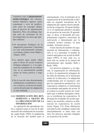 A primera vista, el planteamiento          entrenamiento. Con el principio de la




                                                                                         EL ENTRENAMIENTO DEPORTIVO
  médico-biológico del entrena-              organización de la información se deli-
  miento deportivo aparece como              mita un segundo mecanismo de la
  consistente y sirve de justifica-          adaptación que supone efectos durade-
  ción como un concepto idóneo               ros de las exigencias. El ajuste biológi-
  para el proceso de optimización            co es el significado primitivo después
  deportiva. Pero, sin embargo, hay          de un proceso de reacción. El aprendi-
  una serie de cuestiones de las             zaje, es decir, el desarrollo del com-
  investigaciones en curso que que-          portamiento cognitivo, emocional, de
  dan confusas:                              motivación y determinado por la
                                             voluntad, acarrea consigo, en gran
   El mecanismo biológico de la              medida, tensiones activas.
   adaptación estructural y funcional            Como muestra de modelos de orga-
   no está suficientemente aclarado          nización de información, a continua-
   en el plano celular (véase Mader y        ción se va a presentar el modelo de
   Ullmer, 1995)                             control anticipativo de acción de Hoff-
                                             mann (1993), el cual, cada vez, se
   Lo anterior sigue siendo válido           tiene más en cuenta en la ciencia del
   para el efecto de acción recíproca        entrenamiento (por ejemplo, Roth y
   biológico-adaptativo y si la super-       Raab, 1999).
   posición simultánea de sus influen-           Los procesos psíquicos y, en espe-
   cias en el entrenamiento pueden           cial, la organización de información,
   actuar de forma positiva o nega-          es decir, la organización jerárquica de
   tiva.                                     las redes de neuronas, no se inician por
                                             medio de la dirección y la adaptación
   En el caso de estos determinantes         condicionadas por el cansancio, sino
   rendimientos coordinativos, técni-        por las expectativas prospectivas. Las
   cos o tácticos, la fuerza de justifi-     expectativas subjetivas se transforman
   cación del principio de adaptación        en resultados anticipados de acción. Si
   es muy limitada.                          al realizar la acción ocurren los resul-
                                             tados que se habían anticipado, enton-
3.1.2 MODIFICACIÓN DEL REN-                  ces se corroboran las expectativas. Si
      DIMIENTO A TRAVÉS DE                   divergen los resultados de acción espe-
      LA ORGANIZACIÓN DE LA                  rados y los ocurridos, entonces se dife-
      INFORMACIÓN                            rencian las expectativas de acción
    La aportación del aprendizaje mo-        (véase Figura 3.5). Estas diferencias
tor y cognitivo para el caso de la opti-     son todavía más complejas cuanto más
mización del rendimiento ha ocasiona-        anticipadamente se unen unos con
do, según Stark (1984), la ampliación        otros los procesos parciales dirigidos
de la creación del modelo para el            en un proceso de acción.


                                           191
 
