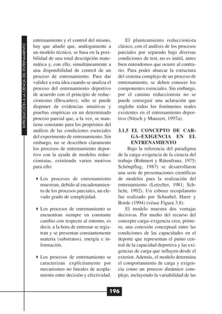 entrenamiento y el control del mismo,           El planteamiento reduccionista
INTRODUCCIÓN A LA CIENCIA DEL ENTRENAMIENTO




                                              hay que añadir que, análogamente a          clásico, con el análisis de los procesos
                                              un modelo técnico, se basa en la posi-      parciales por separado bajo diversas
                                              bilidad de una total descripción mate-      condiciones de test, no es inútil, antes
                                              mática y, con ello, simultáneamente a       bien entendemos que ocurre al contra-
                                              una disponibilidad de control de un         rio. Para poder abarcar la estructura
                                              proceso de entrenamiento. Para dar          del sistema complejo de un proceso de
                                              validez a esta idea cuando se analiza el    entrenamiento, se deben conocer los
                                              proceso del entrenamiento deportivo         componentes esenciales. Sin embargo,
                                              de acuerdo con el principio de reduc-       por el camino reduccionista no se
                                              cionismo (Descartes), sólo se puede         puede conseguir una aclaración que
                                              disponer de evidencias intuitivas y         englobe todos los fenómenos reales
                                              pruebas empíricas en un determinado         existentes en el entrenamiento depor-
                                              proceso parcial que, a la vez, se man-      tivo (Nitsch y Munzert, 1997a).
                                              tiene constante para los propósitos del
                                              análisis de las condiciones esenciales      3.1.5 EL CONCEPTO DE CAR-
                                              del experimento de entrenamiento. Sin              GA–EXIGENCIA EN EL
                                              embargo, no se describen claramente                ENTRENAMIENTO
                                              los procesos de entrenamiento depor-              Bajo la referencia del paradigma
                                              tivo con la ayuda de modelos reduc-         de la carga–exigencia de la ciencia del
                                              cionistas, existiendo varios motivos        trabajo (Rohmert y Rütenfranz, 1975;
                                              para ello:                                  Schönpflug, 1987) se desarrollaron
                                                                                          una serie de presentaciones científicas
                                                 Los procesos de entrenamiento            de modelos para la realización del
                                                 muestran, debido al encadenamien-        entrenamiento (Letzelter, 1981; Sch-
                                                 to de los procesos parciales, un ele-    licht, 1992). Un esbozo recopilatorio
                                                 vado grado de complejidad.               fue realizado por Schnabel, Harre y
                                                                                          Borde (1994) (véase Figura 3.8).
                                                 Los procesos de entrenamiento se             El modelo muestra dos ventajas
                                                 encuentran siempre en constante          decisivas. Por medio del recurso del
                                                 cambio con respecto al entorno, es       concepto carga–exigencia crea, prime-
                                                 decir, a la hora de entrenar se regis-   ro, una conexión conceptual entre las
                                                 tran y se presentan constantemente       condiciones de las capacidades en el
                                                 materia (substratos), energía e in-      deporte que representan el punto cen-
                                                 formación.                               tral de la capacidad deportiva y las exi-
                                                                                          gencias de carga que influyen desde el
                                                 Los procesos de entrenamiento se         exterior. Además, el modelo determina
                                                 caracterizan explícitamente por          el comportamiento de carga y exigen-
                                                 mecanismos no lineales de acopla-        cia como un proceso dinámico com-
                                                 miento entre decisión y efectividad.     plejo, incluyendo la variabilidad de las


                                                                                      196
 