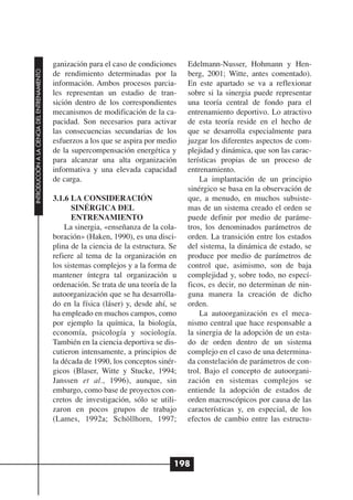 ganización para el caso de condiciones     Edelmann-Nusser, Hohmann y Hen-
INTRODUCCIÓN A LA CIENCIA DEL ENTRENAMIENTO




                                              de rendimiento determinadas por la         berg, 2001; Witte, antes comentado).
                                              información. Ambos procesos parcia-        En este apartado se va a reflexionar
                                              les representan un estadio de tran-        sobre si la sinergia puede representar
                                              sición dentro de los correspondientes      una teoría central de fondo para el
                                              mecanismos de modificación de la ca-       entrenamiento deportivo. Lo atractivo
                                              pacidad. Son necesarios para activar       de esta teoría reside en el hecho de
                                              las consecuencias secundarias de los       que se desarrolla especialmente para
                                              esfuerzos a los que se aspira por medio    juzgar los diferentes aspectos de com-
                                              de la supercompensación energética y       plejidad y dinámica, que son las carac-
                                              para alcanzar una alta organización        terísticas propias de un proceso de
                                              informativa y una elevada capacidad        entrenamiento.
                                              de carga.                                      La implantación de un principio
                                                                                         sinérgico se basa en la observación de
                                              3.1.6 LA CONSIDERACIÓN                     que, a menudo, en muchos subsiste-
                                                    SINÉRGICA DEL                        mas de un sistema creado el orden se
                                                    ENTRENAMIENTO                        puede definir por medio de paráme-
                                                  La sinergia, «enseñanza de la cola-    tros, los denominados parámetros de
                                              boración» (Haken, 1990), es una disci-     orden. La transición entre los estados
                                              plina de la ciencia de la estructura. Se   del sistema, la dinámica de estado, se
                                              refiere al tema de la organización en      produce por medio de parámetros de
                                              los sistemas complejos y a la forma de     control que, asimismo, son de baja
                                              mantener íntegra tal organización u        complejidad y, sobre todo, no especí-
                                              ordenación. Se trata de una teoría de la   ficos, es decir, no determinan de nin-
                                              autoorganización que se ha desarrolla-     guna manera la creación de dicho
                                              do en la física (láser) y, desde ahí, se   orden.
                                              ha empleado en muchos campos, como             La autoorganización es el meca-
                                              por ejemplo la química, la biología,       nismo central que hace responsable a
                                              economía, psicología y sociología.         la sinergia de la adopción de un esta-
                                              También en la ciencia deportiva se dis-    do de orden dentro de un sistema
                                              cutieron intensamente, a principios de     complejo en el caso de una determina-
                                              la década de 1990, los conceptos sinér-    da constelación de parámetros de con-
                                              gicos (Blaser, Witte y Stucke, 1994;       trol. Bajo el concepto de autoorgani-
                                              Janssen et al., 1996), aunque, sin         zación en sistemas complejos se
                                              embargo, como base de proyectos con-       entiende la adopción de estados de
                                              cretos de investigación, sólo se utili-    orden macroscópicos por causa de las
                                              zaron en pocos grupos de trabajo           características y, en especial, de los
                                              (Lames, 1992a; Schöllhorn, 1997;           efectos de cambio entre las estructu-




                                                                                     198
 