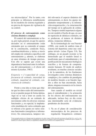 4
ras microscópicas . Por lo tanto, este                                drá relevancia el aspecto dinámico del




                                                                                                                                          EL ENTRENAMIENTO DEPORTIVO
principio se diferencia notablemente                                  entrenamiento, es decir, los ajustes im-
de los modelos de sistema regulador y                                 plantados temporalmente y la informa-
no precisa de órganos de vigilancia de                                ción-reorganización y la estructuración
su control.                                                           del tiempo en la aplicación de estímu-
                                                                      los. Tampoco tendrá importancia alguna
El proceso de entrenamiento como                                      en este modelo el hecho de que, en caso
sistema dinámico complejo                                             de repetición de idénticos estímulos, no
    El control del entrenamiento se ba-                               se produzcan, al tratarse de distintos
sa, por regla general, en que los ajustes                             atletas, respuestas idénticas.
deseados en el entrenamiento están                                        En la terminología de von Foerster
orientados por su contenido al campo                                  (1988), este modo de análisis trata el
de la constitución, condición física,                                 sistema del deportista como una «má-
coordinación/técnica y táctica a través                               quina trivial» (véase Figura 3.9). Sin
del empleo de estímulos específicos del                               embargo, en un pasado reciente se ha
entrenamiento y, además, se elaboran                                  demostrado que el modelo lineal es
en unos términos de tiempo precisos.                                  insuficiente para el entendimiento y la
Con ello se supone que existe una                                     justificación de mecanismos biológicos
dependencia funcional entre la influen-                               sencillos y de formas de comporta-
cia del entrenamiento y el efecto del                                 miento humano. El modo de análisis
mismo (Letzelter, 1983):                                              resultante, en muchas ciencias sociales
                                                                      y de la naturaleza, de los fenómenos
Exigencia = f (capacidad de carga,                                    investigados como sistemas dinámicos
frecuencia de estímulo, intensidad de                                 complejos y los cambios de paradigma
estímulo, magnitud de estímulo, con-                                  de modelos lineales a no lineales liga-
sistencia de estímulo)                                                dos a ellos no han encontrado, hasta
                                                                      ahora, ninguna resonancia en la ciencia
    Frente a esta idea se tiene que obje-                             del entrenamiento.
tar que los datos reales del entrenamien-                                 Aun cuando el modelo no trivial
to no se pueden juzgar de forma óptima.                               para el entendimiento y la aclaración
Aquí no se van a tener en cuenta los                                  de los efectos del entrenamiento sea
múltiples efectos de un estímulo de                                   adecuado, incluso hoy en día existe
movimiento sobre los diversos sistemas                                una interminable serie de evidencias
funcionales y, en especial, la implanta-                              pendientes de discusión:
ción simultánea de varios estímulos que
se refieren a los ajustes en varios siste-                             1. Ya en el plano de consideración
mas funcionales (energéticos e informa-                                   microscópica de los procesos de
tivos). En consecuencia, tampoco ten-                                     regulación bioquímicos celulares
4
 Como ejemplo práctico en el deporte para los parámetros de orden, Lames (1992a) describe las técnicas de golf del drive, pitch y chip.
Un parámetro de control no específico, el alejamiento con respecto a la bandera, motiva un modelo de coordinación para el jugador. La
dinámica de sistema sugiere entonces la dependencia dinámica de las técnicas de la amplitud del tiro.



                                                               199
 