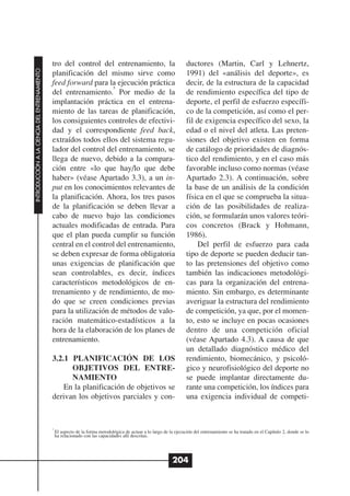 tro del control del entrenamiento, la                                    ductores (Martin, Carl y Lehnertz,
INTRODUCCIÓN A LA CIENCIA DEL ENTRENAMIENTO




                                              planificación del mismo sirve como                                       1991) del «análisis del deporte», es
                                              feed forward para la ejecución práctica                                  decir, de la estructura de la capacidad
                                                                   5
                                              del entrenamiento. Por medio de la                                       de rendimiento específica del tipo de
                                              implantación práctica en el entrena-                                     deporte, el perfil de esfuerzo específi-
                                              miento de las tareas de planificación,                                   co de la competición, así como el per-
                                              los consiguientes controles de efectivi-                                 fil de exigencia específico del sexo, la
                                              dad y el correspondiente feed back,                                      edad o el nivel del atleta. Las preten-
                                              extraídos todos ellos del sistema regu-                                  siones del objetivo existen en forma
                                              lador del control del entrenamiento, se                                  de catálogo de prioridades de diagnós-
                                              llega de nuevo, debido a la compara-                                     tico del rendimiento, y en el caso más
                                              ción entre «lo que hay/lo que debe                                       favorable incluso como normas (véase
                                              haber» (véase Apartado 3.3), a un in-                                    Apartado 2.3). A continuación, sobre
                                              put en los conocimientos relevantes de                                   la base de un análisis de la condición
                                              la planificación. Ahora, los tres pasos                                  física en el que se comprueba la situa-
                                              de la planificación se deben llevar a                                    ción de las posibilidades de realiza-
                                              cabo de nuevo bajo las condiciones                                       ción, se formularán unos valores teóri-
                                              actuales modificadas de entrada. Para                                    cos concretos (Brack y Hohmann,
                                              que el plan pueda cumplir su función                                     1986).
                                              central en el control del entrenamiento,                                     Del perfil de esfuerzo para cada
                                              se deben expresar de forma obligatoria                                   tipo de deporte se pueden deducir tan-
                                              unas exigencias de planificación que                                     to las pretensiones del objetivo como
                                              sean controlables, es decir, índices                                     también las indicaciones metodológi-
                                              característicos metodológicos de en-                                     cas para la organización del entrena-
                                              trenamiento y de rendimiento, de mo-                                     miento. Sin embargo, es determinante
                                              do que se creen condiciones previas                                      averiguar la estructura del rendimiento
                                              para la utilización de métodos de valo-                                  de competición, ya que, por el momen-
                                              ración matemático-estadísticos a la                                      to, esto se incluye en pocas ocasiones
                                              hora de la elaboración de los planes de                                  dentro de una competición oficial
                                              entrenamiento.                                                           (véase Apartado 4.3). A causa de que
                                                                                                                       un detallado diagnóstico médico del
                                              3.2.1 PLANIFICACIÓN DE LOS                                               rendimiento, biomecánico, y psicoló-
                                                    OBJETIVOS DEL ENTRE-                                               gico y neurofisiológico del deporte no
                                                    NAMIENTO                                                           se puede implantar directamente du-
                                                  En la planificación de objetivos se                                  rante una competición, los índices para
                                              derivan los objetivos parciales y con-                                   una exigencia individual de competi-


                                              5
                                                  El aspecto de la forma metodológica de actuar a lo largo de la ejecución del entrenamiento se ha tratado en el Capítulo 2, donde se lo
                                                  ha relacionado con las capacidades allí descritas.




                                                                                                                204
 