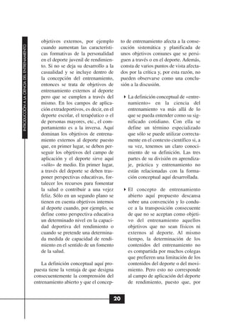 objetivos externos, por ejemplo          to de entrenamiento afecta a la conse-
INTRODUCCIÓN A LA CIENCIA DEL ENTRENAMIENTO




                                                 cuando aumentan las característi-        cución sistemática y planificada de
                                                 cas formativas de la personalidad        unos objetivos comunes que se persi-
                                                 en el deporte juvenil de rendimien-      guen a través o en el deporte. Además,
                                                 to. Si no se deja su desarrollo a la     consta de varios puntos de vista afecta-
                                                 casualidad y se incluye dentro de        dos por la crítica y, por esta razón, no
                                                 la concepción del entrenamiento,         pueden observarse como una conclu-
                                                 entonces se trata de objetivos de        sión a la discusión.
                                                 entrenamiento externos al deporte
                                                 pero que se cumplen a través del            La definición conceptual de «entre-
                                                 mismo. En los campos de aplica-             namiento» en la ciencia del
                                                 ción extradeportivos, es decir, en el       entrenamiento va más allá de lo
                                                 deporte escolar, el terapéutico o el        que se pueda entender como su sig-
                                                 de personas mayores, etc., el com-          nificado cotidiano. Con ella se
                                                 portamiento es a la inversa. Aquí           define un término especializado
                                                 dominan los objetivos de entrena-           que sólo se puede utilizar correcta-
                                                 miento externos al deporte puesto           mente en el contexto científico si, a
                                                 que, en primer lugar, se deben per-         su vez, tenemos un claro conoci-
                                                 seguir los objetivos del campo de           miento de su definición. Las tres
                                                 aplicación y el deporte sirve aquí          partes de su división en aprendiza-
                                                 «sólo» de medio. En primer lugar,           je, práctica y entrenamiento no
                                                 a través del deporte se deben tras-         están relacionadas con la forma-
                                                 poner perspectivas educativas, for-         ción conceptual aquí desarrollada.
                                                 talecer los recursos para fomentar
                                                 la salud o contribuir a una vejez           El concepto de entrenamiento
                                                 feliz. Sólo en un segundo plano se          abierto aquí propuesto descansa
                                                 tienen en cuenta objetivos internos         sobre una convención y lo condu-
                                                 al deporte cuando, por ejemplo, se          ce a la transposición consecuente
                                                 define como perspectiva educativa           de que no se aceptan como objeti-
                                                 un determinado nivel en la capaci-          vo del entrenamiento aquellos
                                                 dad deportiva del rendimiento o             objetivos que no sean físicos ni
                                                 cuando se pretende una determina-           externos al deporte. Al mismo
                                                 da medida de capacidad de rendi-            tiempo, la determinación de los
                                                 miento en el sentido de un fomento          contenidos del entrenamiento no
                                                 de la salud.                                es compartida por muchos colegas
                                                                                             que prefieren una limitación de los
                                                  La definición conceptual aquí pro-         contenidos del deporte o del movi-
                                              puesta tiene la ventaja de que designa         miento. Pero esto no corresponde
                                              consecuentemente la comprensión del            al campo de aplicación del deporte
                                              entrenamiento abierto y que el concep-         de rendimiento, puesto que, por


                                                                                     20
 