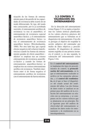 nización de las formas de entrena-                 3.3 CONTROL Y
                                                                                                VALORACIÓN DEL
INTRODUCCIÓN A LA CIENCIA DEL ENTRENAMIENTO




                                              miento para el desarrollo de las capaci-
                                              dades de resistencia debe ocurrir de un           ENTRENAMIENTO
                                              modo diferenciado. Se rige, del modo
                                              más consecuente, por la ya acreditada          En la dirección del entrenamiento
                                              sucesión: el entrenamiento aeróbico de     (véase Figura 3.11) se aspira a transfor-
                                              resistencia va tras el anaeróbico, el      mar los valores teóricos planificados
                                              entrenamiento de resistencia especial      en los valores efectivos prácticos del
                                              anaeróbico láctico; y el entrenamiento     entrenamiento que se formulan en el
                                              de resistencia anaeróbico láctico va       diagnóstico de entrenamiento. Con ello
                                              tras el entrenamiento de resistencia       se persigue el objetivo de respaldar la
                                              anaeróbico láctico (Werchoshanskij,        acción subjetiva del entrenador por
                                              1988). Por otro lado hay que esperar       medio de datos objetivos y procedi-
                                              efectos negativos del esfuerzo (interfe-   mentales. El diagnóstico de entrena-
                                              rencias) cuando las formas de entrena-     miento engloba en una primera instan-
                                              miento guiadas de efecto anaeróbico -      cia el control, y, en una segunda, la
                                              aláctico se emplean tras un extenso        valoración del entrenamiento (véase
                                              entrenamiento de resistencia anaeróbi-     Figura 3.16).
                                              co-láctico y cuando las formas de
                                              entrenamiento anaeróbico-láctico se          En el control del entrenamiento
                                              emplean tras un extenso entrenamiento        se implantan dos tipos de procedi-
                                              aeróbico de resistencia. También inter-      mientos de control, la protocoli-
                                              fieren entre sí de forma negativa el         zación del entrenamiento, en la
                                              entrenamiento aeróbico de resistencia        que el entrenamiento realizado se
                                              con el entrenamiento de fuerza máxima.       archiva en las categorías adecua-
                                                                                           das, y el control del rendimien-
                                                                                           to, en el que se hace el diagnósti-
                                                                                           co del estado actual del rendi-
                                                                                           miento del atleta. Las dos formas
                                                                                           de datos reales se analizan en un
                                                                                           primer paso del análisis de la evo-
                                                                                           lución del entrenamiento en rela-
                                                                                           ción con su estructura, y se com-
                                                                                           paran con los valores teóricos que
                                                                                           se plantearon en un principio. En
                                                                                           el siguiente paso del análisis de
                                                                                           efectividad del entrenamiento se
                                                                                           analizan los datos reales de entre-
                                                                                           namiento y de rendimiento en su
                                                                                           interdependencia.


                                                                                     216
 