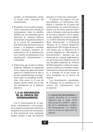 ejemplo, el entrenamiento mental           presentar la versión más consensuada.




                                                                                         LA CIENCIA DEL ENTRENAMIENTO COMO DISCIPLINA CIENTÍFICA DEPORTIVA
   se acepta como contenido del                   A primera vista aparece, sin nin-
   entrenamiento.                             gún problema, la clasificación siste-
                                              mática y científica de la ciencia del
   Se prefiere el reverso de la transpo-      entrenamiento. La ciencia del entrena-
   sición consecuente del concepto de         miento está de forma general recono-
   entrenamiento: todas las posibles          cida en Alemania como una disciplina
   medidas que son adecuadas para la          de la ciencia deportiva. En la organi-
   obtención de cualquier objetivo            zación científica de la ciencia deporti-
   incrementan el argumento potencial         va, la DVS (Deutsche Vereinigung für
   de la ciencia del entrenamiento.           Sport Wissenschaft, o Federación
   Este dilema hay que tenerlo muy en         Alemana de la Ciencia Deportiva),
   cuenta, y la propuesta extendida           adopta desde 1992 el papel de una sec-
   intenta conseguir, mediante las            ción propia que se diferencia de la
   características de la planificación,       sección originaria de «Movimiento y
   unos criterios de delimitación en la       Entrenamiento». Además, hay que
   planificación, sistematización y           anotar que los sistemas angloamerica-
   continuidad.                               nos de la ciencia del deporte no prevén
                                              una disciplina autónoma de «Ciencia
   Todavía hay que resaltar un último         del Entrenamiento» y falta una organi-
   problema. Mediante la ampliación           zación científica en el ámbito interna-
   de los campos de aplicación puede          cional para la ciencia del entrenamien-
   aparecer la complicación de que se         to, al contrario de lo que ocurre en
   incurra esporádicamente en compe-          otras disciplinas de la ciencia del
   tencia entre las disciplinas estable-      deporte.
   cidas. Esto ocurre en el caso del              Una determinación consensuada,
   deporte escolar, donde aún no hay          de momento, de la naturaleza de la
   una delimitación de la didáctica           ciencia del entrenamiento sería
   deportiva.                                 la siguiente:

     1.3 LA NATURALEZA
      DE LA CIENCIA DEL                         La ciencia del entrenamiento es
      ENTRENAMIENTO                             aquella disciplina de la ciencia
                                                deportiva que se ocupa, desde
    Con el esclarecimiento de su argu-          una perspectiva global y aplica-
mento, «entrenamiento», se ha consegui-         da, de la cimentación científica
do el requisito principal para formular la      del entrenamiento y la competi-
naturaleza de la ciencia del entrenamien-       ción en el área de aplicación del
to. Esta formulación tiene igualmente           deporte.
grandes variantes y aquí sólo podemos


                                         21
 