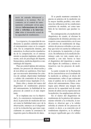 nosis de entrada diferencial y               Si se puede mantener constante la
INTRODUCCIÓN A LA CIENCIA DEL ENTRENAMIENTO




                                                orientada a la norma). Por el            puesta en práctica de la medición (en
                                                contrario, en el control de entre-       la mayor medida posible), esto mini-
                                                namiento continuado sirven para          miza las influencias de las condiciones
                                                obtener informaciones de evolu-          exteriores de medida, así como tam-
                                                ción y referidas a la interven-          bién de las interiores que puedan va-
                                                ción sobre el desarrollo actual de       riar.
                                                la capacidad de rendimiento.                 En contraposición a la medición de
                                                                                         diagnóstico de estado, al efectuar la
                                                                                         comparación de distintas personas con
                                                  La exigencia y la capacidad de ren-    respecto a una característica, en el caso
                                              dimiento se pueden controlar tanto en      de controles de rendimiento de diag-
                                              el entrenamiento como en la competi-       nóstico de proceso referidos a un caso,
                                              ción. En la competición domina, por        hay que tener en cuenta las influencias
                                              naturaleza, la observación estandariza-    de la memoria, la repetición y el ejer-
                                              da de la competición; en el entrena-       cicio. Su influencia en la medición dis-
                                              miento se pueden implantar, adicional-     minuye cada vez más cuanto más a
                                              mente, tests de psicología del deporte,    menudo y con más fuerza se hace
                                              biomecánica, medicina deportiva o me-      el diagnóstico del deportista y cuanto
                                              todología del deporte.                     más dignos de confianza y menos re-
                                                  Para un control óptimo del entrena-    troactivos son los procesos de medi-
                                              miento, los procesos de observación y      ción.
                                              de test deben ser auténticos. Esto hace        La parte restante de la fluctuación
                                              que sea necesario determinar los crite-    de las características en el resultado de
                                              rios de calidad, objetividad, fiabilidad   la medición se atribuye al efecto del
                                              y validez (de contenido) de los proce-     entrenamiento, sobre el que realmente
                                              sos de control (véase Apartado 2.3.2).     trata el análisis de la evolución y del
                                                  Entre ellos y dentro del marco del     efecto del entrenamiento. Otras estra-
                                              diagnóstico de rendimiento práctico        tegias para obtener una imagen más
                                              del entrenamiento, la fiabilidad de los    precisa de la capacidad real de rendi-
                                              procesos de control es el más impor-       miento de atleta son las repeticiones de
                                              tante.                                     la medición y las ampliaciones del test.
                                                  Si se implanta una vez la objetivi-        En el marco del diagnóstico de
                                              dad y la consistencia instrumental, es     rendimiento de la práctica del entrena-
                                              decir, la precisión de medición del test   miento referido a la evolución, la ten-
                                              así como la fiabilidad inter-rater de la   dencia es observar que a la validez
                                              observación, entonces en el diagnósti-     referida al criterio de los procesos de
                                              co de la evolución hay que tener espe-     control, es decir, a su conexión con el
                                              cialmente en cuenta la constancia de       rendimiento deportivo, se le atribuye
                                              requisitos para la obtención de datos.     un mayor significado que a la validez


                                                                                     220
 