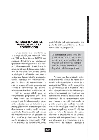 LA COMPETICIÓN DEPORTIVA
    4.1 SUGERENCIAS DE                     metodología del entrenamiento, son
     MODELOS PARA LA                       parte del entrenamiento y no de la en-
       COMPETICIÓN                         señanza de la competición.

    «¡Necesitamos una enseñanza de
la competición!», así comenzó Thiess         La competición como tema inte-
en 1994, en la revista de la DSB, una        grante de la ciencia del entrena-
campaña del deporte de rendimiento           miento abarca los ámbitos de la
que tenía como objetivo dar a la com-        creación del modelo de competi-
petición un contenido de consideracio-       ción, del control de la misma y del
nes sistemáticas. Esta demanda es tam-       diagnóstico de la competición.
bién un reto científico (incluso cuando
se distingue la diferencia entre una en-
señanza de la competición y una adap-          ¿Pero por qué la ciencia del entre-
tación científica del entrenamiento)       namiento no ha tratado de forma siste-
para la ciencia del entrenamiento, la      mática e independiente el tema de la
cual no se entiende más que como una       competición? De un modo semejante a
«teoría y metodología del entrena-         lo ya comentado en el Capítulo 1 rela-
miento» (en la misma publicación, 6).      tivo a las preferencias de la investiga-
    Esto es menos válido para los          ción en los temas de las condiciones de
componentes, propuestos por Thiess         rendimiento frente a la realidad de la
(1994), sobre una enseñanza de la          influencia de un entrenamiento que,
competición. Los fundamentos huma-         en ocasiones, no está controlado, se
nísticos (sobre todo en la historia y la   puede asegurar que también los moti-
pedagogía) no son un tema que ataña        vos de la sociología científica desem-
directamente a la ciencia del entrena-     peñan un papel importante. El objetivo
miento, la documentación del sistema       más elevado de la ciencia clásica con-
de competición no es un problema de        siste en la exposición de las circuns-
tipo científico y, finalmente, la prepa-   tancias del comportamiento, es de-
ración previa a la competición (PPC)       cir, el regreso a la regularidad y a las
y los métodos de competición, como         condiciones de margen (Hempel y


                                       229
 
