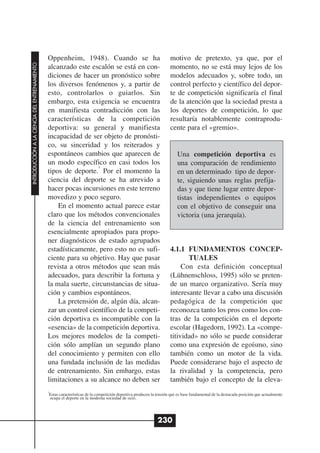 Oppenheim, 1948). Cuando se ha                                        motivo de pretexto, ya que, por el
INTRODUCCIÓN A LA CIENCIA DEL ENTRENAMIENTO




                                              alcanzado este escalón se está en con-                                momento, no se está muy lejos de los
                                              diciones de hacer un pronóstico sobre                                 modelos adecuados y, sobre todo, un
                                              los diversos fenómenos y, a partir de                                 control perfecto y científico del depor-
                                              esto, controlarlos o guiarlos. Sin                                    te de competición significaría el final
                                              embargo, esta exigencia se encuentra                                  de la atención que la sociedad presta a
                                              en manifiesta contradicción con las                                   los deportes de competición, lo que
                                              características de la competición                                     resultaría notablemente contraprodu-
                                              deportiva: su general y manifiesta                                    cente para el «gremio».
                                              incapacidad de ser objeto de pronósti-
                                              co, su sinceridad y los reiterados y
                                              espontáneos cambios que aparecen de                                       Una competición deportiva es
                                              un modo específico en casi todos los                                      una comparación de rendimiento
                                                                1
                                              tipos de deporte. Por el momento la                                       en un determinado tipo de depor-
                                              ciencia del deporte se ha atrevido a                                      te, siguiendo unas reglas prefija-
                                              hacer pocas incursiones en este terreno                                   das y que tiene lugar entre depor-
                                              movedizo y poco seguro.                                                   tistas independientes o equipos
                                                  En el momento actual parece estar                                     con el objetivo de conseguir una
                                              claro que los métodos convencionales                                      victoria (una jerarquía).
                                              de la ciencia del entrenamiento son
                                              esencialmente apropiados para propo-
                                              ner diagnósticos de estado agrupados
                                              estadísticamente, pero esto no es sufi-                               4.1.1 FUNDAMENTOS CONCEP-
                                              ciente para su objetivo. Hay que pasar                                       TUALES
                                              revista a otros métodos que sean más                                       Con esta definición conceptual
                                              adecuados, para describir la fortuna y                                (Lühnenschloss, 1995) sólo se preten-
                                              la mala suerte, circunstancias de situa-                              de un marco organizativo. Sería muy
                                              ción y cambios espontáneos.                                           interesante llevar a cabo una discusión
                                                  La pretensión de, algún día, alcan-                               pedagógica de la competición que
                                              zar un control científico de la competi-                              reconozca tanto los pros como los con-
                                              ción deportiva es incompatible con la                                 tras de la competición en el deporte
                                              «esencia» de la competición deportiva.                                escolar (Hagedorn, 1992). La «compe-
                                              Los mejores modelos de la competi-                                    titividad» no sólo se puede considerar
                                              ción sólo amplían un segundo plano                                    como una expresión de egoísmo, sino
                                              del conocimiento y permiten con ello                                  también como un motor de la vida.
                                              una fundada inclusión de las medidas                                  Puede considerarse bajo el aspecto de
                                              de entrenamiento. Sin embargo, estas                                  la rivalidad y la competencia, pero
                                              limitaciones a su alcance no deben ser                                también bajo el concepto de la eleva-
                                              1
                                               Estas características de la competición deportiva producen la tensión que es base fundamental de la destacada posición que actualmente
                                               ocupa el deporte en la moderna sociedad de ocio.




                                                                                                             230
 