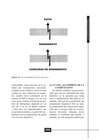 ÉXITO




                                                                                           LA COMPETICIÓN DEPORTIVA
                                RENDIMIENTO




                     CAPACIDAD DE RENDIMIENTO


Figura 4.1 No linealidad del éxito deportivo.


controlables como función de la ca-             4.1.2 CAOS: ¿EL ESPÍRITU DE LA
lidad del rendimiento mostrado.                        COMPETICIÓN?
Cuando en un eslalon es decisiva una                El desafío científico actual ocasio-
ventaja de una centésima de segun-              nado por esta no linealidad del éxito
do, cuando cinco corredores en la               deportivo es la pregunta que surge
carrera de 800 m llegan a la vez a la           tras la configuración adecuada de un
recta final, cuando el éxito de un par-         modelo. ¿Por qué no es predecible una
tido de balonmano depende de un                 competición deportiva? Por un lado,
tiro de 7 m en el último minuto,                la complejidad del sistema hace impo-
...todo esto son imponderables que              sible que se recojan todas las circuns-
no permiten predecir, a partir del ren-         tancias relevantes. Además, existe
dimiento de la competición, de quién            también el fenómeno que decide, a
será el éxito deportivo.                        menudo, las más pequeñas diferencias




                                        233
 