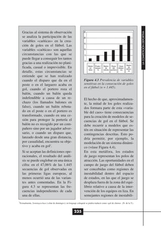 Gracias al sistema de observación




                                                                                                                                    LA COMPETICIÓN DEPORTIVA
    se analiza la participación de las
    variables «caóticas» en la crea-
    ción de goles en el fútbol. Las
    variables «caóticas» son aquellas
    circunstancias con las que se
    puede llegar a conseguir los tantos
    gracias a una realización no plani-
                                                                                                                           Balón
                                                                            Balón   Poste /   Balón     Roce      Gran
    ficada, casual o imprevisible. En                                        en     largue-     de       del     distan-     de
                                                                                                                           defen-
                                                                            falso      ro     rebote   portero     cia       sa
    detalle, estas circunstancias se
    entiende que se han realizado
    cuando el disparo que da en el                                      Figura 4.3 Prevalencia de variables
    poste o en el larguero acaba en                                     sensitivas en la consecución de goles
                                                                        en el fútbol (n = 1.445).
    gol, cuando el portero roza el
    balón, cuando un balón queda
    indefendible a causa de un re-                                      El hecho de que, aproximadamen-
    chazo (los llamados balones en                                      te, la mitad de los goles realiza-
    falso), cuando un balón rebota-                                     dos formara parte de esta «varia-
    do en el poste o en el portero es                                   ble del caos» tiene consecuencias
    transformado, cuando en una ce-                                     para la creación de modelos de se-
    sión para proteger la portería el                                   cuencias de gol en el fútbol. Se
    balón no es recogido por un com-                                    debe recurrir a modelos que es-
    pañero sino por un jugador adver-                                   tén en situación de representar las
    sario, o cuando un disparo que,                                     contingencias descritas. Esto po-
    lanzado desde una gran distancia,                                   dría permitir, por ejemplo, la
    por casualidad, encuentra su obje-                                  modelación de un sistema dinámi-
    tivo y acaba en gol2.                                               co (véase Figura 4.4).
    Si se aceptan las definiciones ope-                                 En esta metáfora, los estados
    racionales, el resultado del análi-                                 de juego representan los polos de
    sis se puede englobar en una única                                  atracción. Las oportunidades en el
    cifra: en el 47,06% de las 1.445                                    campo de juego del fútbol deben
    secuencias de gol observadas en                                     ser concebidas como regiones de
    las primeras ligas europeas, al                                     inestabilidad dentro del espacio
    menos ocurrió una de las varian-                                    de estados, en las que el juego se
    tes antes comentadas. En la Fi-                                     desplaza fuera de la zona del equi-
    gura 4.3 se representan las fre-                                    librio relativo a causa de la inter-
    cuencias independientes de cada                                     vención de los equipos en liza. En
    una de ellas.                                                       semejantes regiones de inestabili-
2
 Textualmente, Sonntagsschuss («chut de domingo»); en lenguaje coloquial se podría traducir como «gol de chorra» (N. de la T.).



                                                             235
 