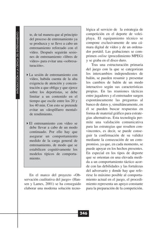 lógica al servicio de la estrategia de
INTRODUCCIÓN A LA CIENCIA DEL ENTRENAMIENTO




                                                 te, de tal manera que al principio     competición en el deporte de volei-
                                                 del proceso de entrenamiento ya        playa. El equipamiento técnico se
                                                 se produzca y se lleve a cabo un       compone exclusivamente de una cá-
                                                 entrenamiento reforzado con el         mara digital de vídeo y de un ordena-
                                                 vídeo. Después seguirán sesio-         dor portátil. Las grabaciones se com-
                                                 nes de entrenamiento «libres de        primen online (procedimiento MPEG)
                                                 vídeo» para evitar una «sobresa-       y se graba en el disco duro.
                                                 turación».                                 Tras una estructuración primaria
                                                                                        del juego con la que se categorizan
                                                 La sesión de entrenamiento con         los intercambios independientes de
                                                 vídeo, habida cuenta de la alta        balón, se pueden resumir y presentar
                                                 exigencia de atención y concen-        los cambios de balón de un modo
                                                 tración a que obliga y que ejerce      interactivo según sus características
                                                 sobre los deportistas, se debe         propias. En las reuniones tácticas
                                                 limitar a un contenido en el           entre jugadores y el entrenador surgen
                                                 tiempo que oscile entre los 20 y       espontáneamente las preguntas al
                                                 los 40 min. Con esto se pretende       banco de datos y, simultáneamente, en
                                                 evitar un «despilfarro mental»         él se pueden buscar respuestas en
                                                 de rendimiento.                        forma de material gráfico para estrate-
                                                                                        gias alternativas. Esta tecnología per-
                                                 El entrenamiento con vídeo se          mite una validación comunicativa
                                                 debe llevar a cabo de un modo          para las estrategias que resulten con-
                                                 continuado. Por ello hay que           vincentes, es decir, se puede conse-
                                                 asegurar un comportamiento             guir la confirmación de su validez
                                                 medido de la carga general de          mediante la consecución de un com-
                                                 entrenamiento, de modo que se          promiso, ya que, en cada momento, se
                                                 estabilicen cognitivamente los         puede apoyar en los hechos presentes.
                                                 modelos típicos de comporta-           En especial en los tipos de deporte
                                                 miento.                                que se orientan en una elevada medi-
                                                                                        da a un comportamiento táctico acor-
                                                                                        de con las debilidades y las fortalezas
                                                                                        del adversario y donde hay que refe-
                                                  En el marco del proyecto «Ob-         rirse lo máximo posible al comporta-
                                              servación cualitativa del juego» (Han-    miento actual en el juego, el procedi-
                                              sen y Lames, 2001) se ha conseguido       miento representa un apoyo constante
                                              elaborar una moderna solución tecno-      para la preparación de la competición.




                                                                                      246
 