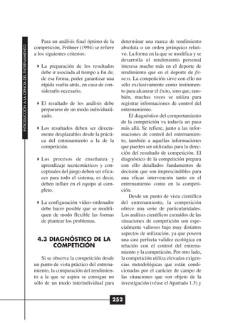 Para un análisis final óptimo de la   determinar una marca de rendimiento
INTRODUCCIÓN A LA CIENCIA DEL ENTRENAMIENTO




                                              competición, Fröhner (1994) se refiere    absoluta o un orden jerárquico relati-
                                              a los siguientes criterios:               vo. La forma en la que se modifica y se
                                                                                        desarrolla el rendimiento personal
                                                 La preparación de los resultados       interesa mucho más en el deporte de
                                                 debe ir asociada al tiempo a fin de,   rendimiento que en el deporte de fit-
                                                 de esa forma, poder garantizar una     ness. La competición sirve con ello no
                                                 rápida vuelta atrás, en caso de con-   sólo exclusivamente como instrumen-
                                                 siderarlo necesario.                   to para alcanzar el éxito, sino que, tam-
                                                                                        bién, muchas veces se utiliza para
                                                 El resultado de los análisis debe      registrar informaciones de control del
                                                 prepararse de un modo individuali-     entrenamiento.
                                                 zado.                                      El diagnóstico del comportamiento
                                                                                        de la competición va todavía un paso
                                                 Los resultados deben ser directa-      más allá. Se refiere, junto a las infor-
                                                 mente desplazables desde la prácti-    maciones de control del entrenamien-
                                                 ca del entrenamiento a la de la        to, también a aquellas informaciones
                                                 competición.                           que pueden ser utilizadas para la direc-
                                                                                        ción del resultado de competición. El
                                                 Los procesos de enseñanza y            diagnóstico de la competición prepara
                                                 aprendizaje tecnicotácticos y con-     con ello detallados fundamentos de
                                                 ceptuales del juego deben ser efica-   decisión que son imprescindibles para
                                                 ces para todo el sistema, es decir,    una eficaz intervención tanto en el
                                                 deben influir en el equipo al com-     entrenamiento como en la competi-
                                                 pleto.                                 ción.
                                                                                            Desde un punto de vista científico
                                                 La configuración vídeo–ordenador       del entrenamiento, la competición
                                                 debe hacer posible que se modifi-      ofrece una serie de particularidades.
                                                 quen de modo flexible las formas       Los análisis científicos extraídos de las
                                                 de plantear los problemas.             situaciones de competición son espe-
                                                                                        cialmente valiosos bajo muy distintos
                                                                                        aspectos de utilización, ya que poseen
                                               4.3 DIAGNÓSTICO DE LA                    una casi perfecta validez ecológica en
                                                    COMPETICIÓN                         relación con el control del entrena-
                                                                                        miento y la competición. Por otro lado,
                                                  Si se observa la competición desde    la competición utiliza elevadas exigen-
                                              un punto de vista práctico del entrena-   cias metodológicas que están condi-
                                              miento, la comparación del rendimien-     cionadas por el carácter de campo de
                                              to a la que se aspira se consigue no      las situaciones que son objeto de la
                                              sólo de un modo interindividual para      investigación (véase el Apartado 1.5) y


                                                                                    252
 
