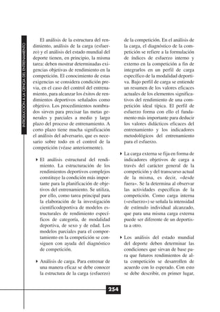 El análisis de la estructura del ren-     de la competición. En el análisis de
INTRODUCCIÓN A LA CIENCIA DEL ENTRENAMIENTO




                                              dimiento, análisis de la carga (esfuer-       la carga, el diagnóstico de la com-
                                              zo) y el análisis del estado mundial del      petición se refiere a la formulación
                                              deporte tienen, en principio, la misma        de índices de esfuerzo interno y
                                              tarea: deben mostrar determinadas exi-        externo en la competición a fin de
                                              gencias objetivas de rendimiento en la        integrarlos en un perfil de carga
                                              competición. El conocimiento de estas         específico de la modalidad deporti-
                                              exigencias se considera condición pre-        va. Bajo perfil de carga se entiende
                                              via, en el caso del control del entrena-      un resumen de los valores eficaces
                                              miento, para alcanzar los éxitos de ren-      actuales de los elementos significa-
                                              dimientos deportivos señalados como           tivos del rendimiento de una com-
                                              objetivo. Los procedimientos nombra-          petición ideal típica. El perfil de
                                              dos sirven para precisar las metas ge-        esfuerzo forma con ello el funda-
                                              nerales y parciales a medio y largo           mento más importante para deducir
                                              plazo del proceso de entrenamiento. A         los valores didácticos eficaces del
                                              corto plazo tiene mucha significación         entrenamiento y los indicadores
                                              el análisis del adversario, que es nece-      metodológicos del entrenamiento
                                              sario sobre todo en el control de la          para el esfuerzo.
                                              competición (véase anteriormente).
                                                                                            La carga externa se fija en forma de
                                                 El análisis estructural del rendi-         indicadores objetivos de carga a
                                                 miento. La estructuración de los           través del carácter general de la
                                                 rendimientos deportivos complejos          competición y del transcurso actual
                                                 constituye la condición más impor-         de la misma, es decir, «desde
                                                 tante para la planificación de obje-       fuera». Se la determina al observar
                                                 tivos del entrenamiento. Se utiliza,       las actividades específicas de la
                                                 por ello, como tarea principal para        competición. Como carga interna
                                                 la elaboración de la investigación         («esfuerzo») se señala la intensidad
                                                 cientificodeportiva de modelos es-         de estímulo individual alcanzado,
                                                 tructurales de rendimiento especí-         que para una misma carga externa
                                                 ficos de categoría, de modalidad           puede ser diferente de un deportis-
                                                 deportiva, de sexo y de edad. Los          ta a otro.
                                                 modelos parciales para el compor-
                                                 tamiento en la competición se con-         Los análisis del estado mundial
                                                 siguen con ayuda del diagnóstico           del deporte deben determinar las
                                                 de competición.                            condiciones que sirvan de base pa-
                                                                                            ra que futuros rendimientos de al-
                                                 Análisis de carga. Para entrenar de        ta competición se desarrollen de
                                                 una manera eficaz se debe conocer          acuerdo con lo esperado. Con esto
                                                 la estructura de la carga (esfuerzo)       se debe describir, en primer lugar,


                                                                                      254
 