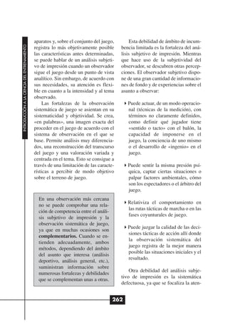 aparatos y, sobre el conjunto del juego,        Esta debilidad de ámbito de incum-
INTRODUCCIÓN A LA CIENCIA DEL ENTRENAMIENTO




                                              registra lo más objetivamente posible      bencia limitada es la fortaleza del aná-
                                              las características antes determinadas,    lisis subjetivo de impresión. Mientras
                                              se puede hablar de un análisis subjeti-    que hace uso de la subjetividad del
                                              vo de impresión cuando un observador       observador, se descubren otras percep-
                                              sigue el juego desde un punto de vista     ciones. El observador subjetivo dispo-
                                              analítico. Sin embargo, de acuerdo con     ne de una gran cantidad de informacio-
                                              sus necesidades, su atención es flexi-     nes de fondo y de experiencias sobre el
                                              ble en cuanto a la intensidad y al tema    asunto a observar:
                                              observado.
                                                   Las fortalezas de la observación         Puede actuar, de un modo operacio-
                                              sistemática de juego se asientan en su        nal (técnicas de la medición), con
                                              sistematicidad y objetividad. Se crea,        términos no claramente definidos,
                                              «en palabras», una imagen exacta del          como definir qué jugador tiene
                                              proceder en el juego de acuerdo con el        «sentido o tacto» con el balón, la
                                              sistema de observación en el que se           capacidad de imponerse en el
                                              base. Permite análisis muy diferencia-        juego, la conciencia de uno mismo
                                              dos, una reconstrucción del transcurso        o el desarrollo de «ingenio» en el
                                              del juego y una valoración variada y          juego.
                                              centrada en el tema. Esto se consigue a
                                              través de una limitación de las caracte-      Puede sentir la misma presión psí-
                                              rísticas a percibir de modo objetivo          quica, captar ciertas situaciones o
                                              sobre el terreno de juego.                    palpar factores ambientales, cómo
                                                                                            son los espectadores o el árbitro del
                                                                                            juego.
                                                En una observación más cercana
                                                                                            Relativiza el comportamiento en
                                                no se puede comprobar una rela-
                                                                                            las rutas tácticas de marcha o en las
                                                ción de competencia entre el análi-
                                                                                            fases coyunturales de juego.
                                                sis subjetivo de impresión y la
                                                observación sistemática de juego,
                                                                                            Puede juzgar la calidad de las deci-
                                                ya que en muchas ocasiones son
                                                                                            siones tácticas de acción allí donde
                                                complementarios. Cuando se en-
                                                                                            la observación sistemática del
                                                tienden adecuadamente, ambos
                                                                                            juego registra de la mejor manera
                                                métodos, dependiendo del ámbito
                                                                                            posible las situaciones iniciales y el
                                                del asunto que interesa (análisis
                                                                                            resultado.
                                                deportivo, análisis general, etc.),
                                                suministran información sobre
                                                                                             Otra debilidad del análisis subje-
                                                numerosas fortalezas y debilidades
                                                                                         tivo de impresión es la sistemática
                                                que se complementan unas a otras.
                                                                                         defectuosa, ya que se focaliza la aten-


                                                                                      262
 