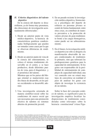 II. Criterios diagnósticos del talento                                    4. En un pasado reciente la investiga-
INTRODUCCIÓN A LA CIENCIA DEL ENTRENAMIENTO




                                                   deportivo                                                               ción médica-deportiva, biomecáni-
                                                  En la ciencia del deporte se desa-                                       ca y psicológica del deporte de
                                              rrollaron, ya de forma muy prematura,                                        esfuerzo en personas jóvenes se
                                              dos direcciones de investigación acen-                                       centró de forma fundamental, entre
                                                                       1
                                              tuadamente diferenciadas :                                                   otras cosas, en contribuir de mane-
                                                                                                                           ra preventiva a la protección de
                                                  1. Desde un anterior punto de vista                                      valores jóvenes de gran rendimien-
                                                     médico-deportivo, la herencia de                                      to frente a las cargas bionegativas,
                                                     características genéticas condicio-                                   como puede ser un sobreentrena-
                                                     nadas biológicamente que pueden                                       miento.
                                                     ser tomadas como causa por la que
                                                     se observan diferencias de rendi-                                  5. En el futuro, la investigación médi-
                                                     miento.                                                               co-deportiva no sólo se dirigirá a la
                                                                                                                           manifestación observable de ras-
                                                  2. Desde un anterior punto de vista de                                   gos condicionados de rendimien-
                                                     la ciencia del entrenamiento, se                                      to primario, sino que reforzará las
                                                     coloca el mismo rendimiento ob-                                       predisposiciones genéticas para la
                                                     servable en el centro, y se hace                                      capacidad de entrenamiento. Si los
                                                     productivo, desde diferentes pun-                                     genes son responsables de la posi-
                                                     tos de vista, para el diagnóstico y                                   bilidad de entrenamiento de com-
                                                     el pronóstico del talento.                                            plejos de capacidad individual, una
                                                     Mientras que en los países del blo-                                   vez conocido esto no estará muy
                                                     que oriental se mantuvieron esas                                      lejos de convertirse en realidad el
                                                     dos líneas de desarrollo, en los paí-                                 paso de analizar los genes con
                                                     ses occidentales se desarrolló, ade-                                  objeto de investigar la existencia
                                                     más:                                                                  de un talento.

                                                  3. Una investigación orientada de                                       Sobre la base del concepto estáti-
                                                     manera científico-social sobre las                                co de talento, es significativo para la
                                                     condiciones de marco social que                                   investigación empírica focalizar las
                                                     son necesarias para una promoción                                 disposiciones de rendimiento consi-
                                                     efectiva de talentos en sistemas                                  deradas como relevantes sobre la
                                                                                                                                                2
                                                     abiertos de promoción juvenil.                                    herencia constitucional (véase Figu-



                                              1

                                              2
                                                  Para este tema, véase la detallada exposición de Hohmann y Carl.
                                                  La investigación empírica sobre la base del concepto estático del talento aportó al principio abundancia de importantes conocimientos
                                                  para la herencia constitucional condicionada de factores de «dirección» y rasgos de rendimientos deportivos. Sin embargo, hasta ahora
                                                  las limitaciones teóricas de contenido y las dificultades de investigación metódica representan obstáculos insuperables en caso de que
                                                  los futuros rendimientos deban ser pronosticados sobre la base de rasgos constitucionales condicionados.




                                                                                                                276
 
