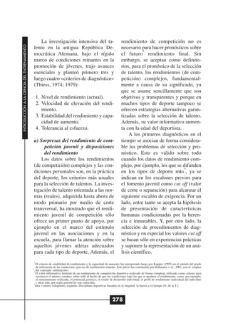 La investigación intensiva del ta-                                  rendimiento de competición no es
INTRODUCCIÓN A LA CIENCIA DEL ENTRENAMIENTO




                                              lento en la antigua República De-                                       necesario para hacer pronósticos sobre
                                                                                                                                  4
                                              mocrática Alemana, bajo el rígido                                       el futuro rendimiento final. Sin
                                              marco de condiciones reinantes en la                                    embargo, se aceptan como definito-
                                              promoción de jóvenes, trajo avances                                     rios, para el pronóstico de la selección
                                              esenciales y planteó primero tres y                                     de talento, los rendimientos (de com-
                                              luego cuatro «criterios de diagnóstico»                                 petición) complejos, fundamental-
                                              (Thiess, 1974; 1979):                                                   mente a causa de su significado, ya
                                                                                                                      que se asume sencillamente que son
                                                  1. Nivel de rendimiento (actual).                                   objetivos y transparentes y porque en
                                                  2. Velocidad de elevación del rendi-                                muchos tipos de deporte tampoco se
                                                     miento.                                                          ofrecen estrategias alternativas garan-
                                                  3. Estabilidad del rendimiento y capa-                              tizadas sobre la selección de talento.
                                                                        3
                                                     cidad de aumento.                                                Además, su valor informativo aumen-
                                                  4. Tolerancia al esfuerzo.                                          ta con la edad del deportista.
                                                                                                                           A los primeros diagnósticos en el
                                              a) Sorpresas del rendimiento de com-                                    tiempo se asocian de forma considera-
                                                   petición juvenil y disposiciones                                   ble los problemas de selección y pro-
                                                   del rendimiento                                                    nóstico. Esto es válido sobre todo
                                                  Los datos sobre los rendimientos                                    cuando los datos de rendimiento com-
                                              (de competición) complejos y las con-                                   plejo, por ejemplo, los que se difunden
                                                                                                                                                      5
                                              diciones personales son, en la práctica                                 en los tipos de deporte mks , ya se
                                              del deporte, los criterios más usuales                                  indican en los escalones previos para
                                              para la selección de talentos. La inves-                                el fomento juvenil como cut off (valor
                                              tigación de talento orientada a las nor-                                de corte o separación) para alcanzar el
                                              mas (reales), adquirida hasta ahora de                                  siguiente escalón de exigencia. Por un
                                              modo primario por medio de corte                                        lado, entre tanto se acepta la hipótesis
                                              transversal, ha mostrado que el rendi-                                  de presentación de características
                                              miento juvenil de competición sólo                                      humanas condicionadas por la heren-
                                              ofrece un primer punto de apoyo, por                                    cia e inmutables. Y, por otro lado, la
                                              ejemplo en el marco del estímulo                                        selección de procedimientos de diag-
                                              juvenil en las asociaciones y en la                                     nóstico y en especial los valores cut off
                                              escuela, para llamar la atención sobre                                  se basan sólo en experiencias prácticas
                                              aquellos jóvenes atletas adecuados                                      y suponen la representación de un aná-
                                              para cada tipo de deporte. Además, el                                   lisis científico.
                                              3
                                                El criterio de estabilidad de rendimiento y la capacidad de aumento fue interpretado luego por Kupper (1993) en el sentido del grado
                                                de utilización de las condiciones previas de rendimiento tratadas. Este juicio fue continuado por Hohmann et al., 2001, con el empleo
                                              4
                                                del concepto «utilización».
                                                El valor informativo limitado de un rendimiento de competición deportivo realizado de forma compleja, utilizado como criterio para
                                                reconocer el talento, conduce sobre todo al hecho de que las condiciones bajo las que se produce el rendimiento, como, por ejemplo,
                                                el entrenamiento realizado, el potencial genético, el estado de desarrollo individual, el perfil de rendimiento individual del individuo
                                              5
                                                y otras más, por regla general no son conocidas.
                                                mks = metro, kilogramo, segundo. Disciplinas deportivas basadas en la longitud, la fuerza y el tiempo (N. de la T.).



                                                                                                              278
 