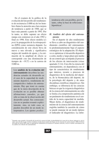 En el examen de la gráfica de la
evolución del desarrollo del rendimien-                                      tendencia sólo son posibles, por lo




                                                                                                                                             ÁMBITOS DE APLICACIÓN DE LA CIENCIA DEL ENTRENAMIENTO
to de resistencia (5.000 m) de los hom-                                      tanto, sobre la base de reflexiones
                                                                                        9

bres llama la atención una clara mejora                                      hipotéticas .
de tendencia a partir de 1988, que se
hace más patente a partir de 1992. Por
lo tanto, se debe suponer un efecto                                      II. Análisis del efecto del entrena-
rampa con comienzo en el año 1992 y                                          miento
final en 1996. Este efecto modela (ex                                        En el deporte de alto rendimiento
post) la propagación de la eritropoyeti-                                 se lleva a cabo un diagnóstico del ren-
na (EPO) como sustancia dopante. La                                      dimiento científico del entrenamien-
consideración de este efecto lleva de                                    to predominantemente bajo el aspecto
nuevo a una elevada y significativa                                      estratégico de la adaptación. El objeti-
mejora del modelo de ajuste, y la esti-                                  vo es optimizar el desarrollo deportivo
mación de la amplitud de efecto se                                       a corto, medio y largo plazo por medio
corresponde con una disminución de                                       de un control que acompaña al proceso
tiempos de –19,72 s en la carrera de                                     de los efectos de intervención (véase
5.000 m.                                                                 apartado 3.3.4). Con ello la ciencia del
                                                                         entrenamiento, en dependencia con el
      Los análisis de la evolución del                                   tipo de característica de rendimiento
      entrenamiento describen las ten-                                   que interese, recurre a procesos de
      dencias actuales de desarrollo en                                  diagnóstico de la medicina del depor-
      el caso de la capacidad de rendi-                                  te, de la biomecánica del deporte, de
      miento deportivo, rendimiento de                                   la psicología del deporte y de otras
      competición e índices de entrena-                                  disciplinas científicas (deportivas). Sin
      miento. Hay que tener en cuenta                                    embargo, se diferencia de las ciencias
      que de la mera descripción de la                                   básicas en que la exigencia diagnóstica
      evolución no es posible obtener                                    de la ciencia del entrenamiento no sólo
      afirmaciones causales, ya que                                      se limita a la comprensión auténtica de
      sólo se trata de la observación del                                un parámetro de rendimiento en el sen-
      desarrollo actual. Sus consecuen-                                  tido de la mera capacidad de medida.
      cias no se pueden resumir explíci-                                 Mejor dicho, el diagnóstico de rendi-
      tamente, sino, en todo caso, se                                    miento de la ciencia del entrenamiento
      pueden descubrir de un modo in-                                    engloba también la cuestión de cómo
      terpretativo. Los ajustes posthoc-                                 se puede manejar de un modo óptimo
                                                                         el indicador de diagnóstico. La infor-

9
    Tomando como ejemplo el desarrollo del récord de la carrera de fondo, la plausibilidad de la causa de los efectos supuestos es, por lo
    tanto, muy elevada ya que el efecto estadístico resulta mayor cuanto más largos son los trayectos de carrera (Lames, 2000). El efecto
    del medio de doping EPO sobre la capacidad de rendimiento de resistencia es bastante conocido y está en evidente concordancia con
    los análisis de evolución del entrenamiento.



                                                                 287
 