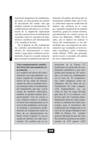 mación de diagnóstico de rendimiento,      dimiento. El análisis del efecto del en-
INTRODUCCIÓN A LA CIENCIA DEL ENTRENAMIENTO




                                              por tanto, no sólo presenta un carácter    trenamiento también debe, por lo tan-
                                              de descripción del estado, sino que        to, «funcionar» bajo las condiciones de
                                              también controla el entrenamiento. El      análisis que dominan en el «cam-
                                              establecimiento del proceso y la orien-    po» (pequeña magnitud de las pruebas
                                              tación de la adaptación representan        aleatorias, grupos de control erróneos,
                                              con ello características de delimitación   procedimientos de control escasos de
                                              esenciales entre los conceptos de diag-    efecto, etc; Hohmann, 1996b). Por lo
                                              nósticos científicos del entrenamiento     tanto, con el objetivo de analizar el
                                              y los científicos de base.                 efecto del entrenamiento se ha des-
                                                  En el deporte de alto rendimiento      arrollado una «investigación de entre-
                                              los controles procedimentales de los       namiento que acompaña al proceso»,
                                              efectos de entrenamiento a corto,          tanto tecnológica como evaluatoria-
                                              medio y largo plazo costituyen un ins-     mente (Martin, 1999), que principal-
                                              trumento al que no se puede renunciar      mente recurre a conceptos del análisis
                                              para conseguir la optimización del ren-    de casos independientes.

                                                Nota complementaria: análisis              presentan en la Figura 5.7
                                                del efecto del entrenamiento en            conforman un protocolo de ren-
                                                la natación                                dimiento cuantitativo y por cate-
                                                Los análisis del efecto del entre-         gorías (por encima de 141 sema-
                                                namiento son especialmente va-             nas), así como los rendimientos
                                                liosos cuando los resultados del           en el caso de 19 competicio-
                                                efecto de las cifras de entrena-           nes, tanto olímpicas como no
                                                miento no sólo se modelan retro-           olímpicas. De las cifras de en-
                                                activamente sobre el rendimiento           trenamiento de cada competi-
                                                de competición, sino que, con la           ción independiente (a), así
                                                ayuda de modelos adecuados,                como la fase de carga elevada
                                                también se pueden simular pers-            que dura de 3 a 4 semanas y (b)
                                                pectivamente. Con un vistazo a             la fase taper de 2 semanas inme-
                                                este «objetivo lejano» se analiza          diatamente antes de cada compe-
                                                el efecto del entrenamiento en el          tición, se entrenan dos redes neu-
                                                caso de dos nadadoras, en las que          ronales para el pronóstico del
                                                se modelan y pronostican rendi-            rendimiento de competición en el
                                                mientos de competición sobre la            caso de los Juegos Olímpicos del
                                                base de un planteamiento no                2000 en Sidney. Un modelo
                                                lineal (véase Capítulo 3) con la           general obtenido de uno de estos
                                                ayuda de métodos de redes neu-             dos modelos pronostica un rendi-
                                                ronales. Los análisis que se re-           miento de 870 puntos LEN



                                                                                     288
 
