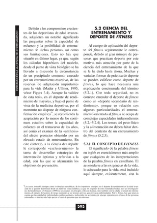 Debido a los compromisos crecien-                                            5.2 CIENCIA DEL
                                                                                                                             ENTRENAMIENTO Y
INTRODUCCIÓN A LA CIENCIA DEL ENTRENAMIENTO




                                              tes de los deportistas de edad avanza-
                                              da, adquieren un notable significado                                           DEPORTE DE FITNESS
                                              las preguntas sobre la capacidad de
                                              esfuerzo y la posibilidad de entrena-                                      Al campo de aplicación del depor-
                                              miento de dichas personas, así como                                    te del fitness seguramente le corres-
                                              sus limitaciones. Esto no hay que                                      ponde, debido al gran número de per-
                                              situarlo en último lugar, ya que, según                                sonas que practican deporte por este
                                              los cálculos hipotéticos del modelo,                                   motivo, más atención por parte de la
                                              desde el punto de vista biológico se ha                                ciencia del entrenamiento de la que
                                              llevado a discusión la circunstancia                                   se le ha dado hasta ahora. Muchas y
                                              de un precipitado consumo, causado                                     variadas formas de práctica de deporte
                                              por un entrenamiento excesivo, de las                                  se pueden calificar como deporte de
                                              reservas de adaptación importantes                                     fitness, lo que hace necesaria una
                                              para la vida (Mader y Ullmer, 1995,                                    explicación concienzuda del término
                                              véase Figura 3.4). Aunque la validez                                   (5.2.1). Con toda seguridad, no es
                                              de esta tesis, en el deporte de rendi-                                 correcto entender el deporte de fitness
                                              miento de mayores, y bajo el punto de                                  como un «deporte secundario de ren-
                                              vista de la medicina deportiva, por el                                 dimiento», porque en relación con
                                              momento no dispone de ninguna con-                                     algunas particularidades el entrena-
                                                                  10
                                              firmación empírica , se recomienda la                                  miento orientado al fitness se ocupa de
                                              aceptación por lo menos de los conti-                                  complejas capacidades independientes
                                              nuos estudios sobre la capacidad de                                    (5.2.–5.2.4). Los temas del peso físico
                                              esfuerzo en el transcurso de los años,                                 y la alimentación no deben faltar den-
                                              así como el examen de la «antítesis»                                   tro del contexto de un entrenamiento
                                              del efecto protector obtenido por un                                   de fitness (5.2.5).
                                              elevado estado de entrenamiento. En
                                              este contexto, a la ciencia del deporte                                5.2.1 EL CONCEPTO DE FITNESS
                                              le corresponde «exclusivamente» la                                         El significado de la palabra fitness
                                              tarea de desarrollar estrategias de                                    en inglés es esencialmente más amplio
                                              intervención óptimas y referidas a la                                  que cualquiera de las interpretaciones
                                              edad, con las que se alcanzarán los                                    de la palabra fitness en castellano. El
                                              objetivos de prevención.                                               acomodarse a las exigencias de la vida,
                                                                                                                     lo adecuado para la vida, está incluido
                                                                                                                     aquí siempre, evidentemente, con la


                                              10
                                               Los casos, tomados siempre como evidencias anecdóticas, de los repentinos síncopes en el deporte de rendimiento en la edad avan-
                                               zada no se pueden determinar desde un punto de vista científico, ya que los orígenes de estos resultados letales, tras las investigacio-
                                               nes de Kindermann y Urhausen (1999) no se asocian, en principio, sólo con la edad, sino también con la edad y el estado de entrena-
                                               miento, el número de factores de riesgo existentes y las lesiones previas que provocan enfermedades. Por lo demás, hay que tener en
                                               cuenta que la cantidad de enfermedades cardiovasculares, incluyendo los accidentes de síncope repentinos en el caso de las personas
                                               entrenadas, es mucho más bajo que en el caso de personas que no entrenan.



                                                                                                             292
 