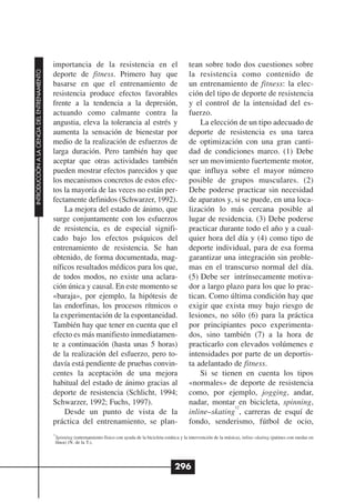 importancia de la resistencia en el                                    tean sobre todo dos cuestiones sobre
INTRODUCCIÓN A LA CIENCIA DEL ENTRENAMIENTO




                                              deporte de fitness. Primero hay que                                    la resistencia como contenido de
                                              basarse en que el entrenamiento de                                     un entrenamiento de fitness: la elec-
                                              resistencia produce efectos favorables                                 ción del tipo de deporte de resistencia
                                              frente a la tendencia a la depresión,                                  y el control de la intensidad del es-
                                              actuando como calmante contra la                                       fuerzo.
                                              angustia, eleva la tolerancia al estrés y                                  La elección de un tipo adecuado de
                                              aumenta la sensación de bienestar por                                  deporte de resistencia es una tarea
                                              medio de la realización de esfuerzos de                                de optimización con una gran canti-
                                              larga duración. Pero también hay que                                   dad de condiciones marco. (1) Debe
                                              aceptar que otras actividades también                                  ser un movimiento fuertemente motor,
                                              pueden mostrar efectos parecidos y que                                 que influya sobre el mayor número
                                              los mecanismos concretos de estos efec-                                posible de grupos musculares. (2)
                                              tos la mayoría de las veces no están per-                              Debe poderse practicar sin necesidad
                                              fectamente definidos (Schwarzer, 1992).                                de aparatos y, si se puede, en una loca-
                                                  La mejora del estado de ánimo, que                                 lización lo más cercana posible al
                                              surge conjuntamente con los esfuerzos                                  lugar de residencia. (3) Debe poderse
                                              de resistencia, es de especial signifi-                                practicar durante todo el año y a cual-
                                              cado bajo los efectos psíquicos del                                    quier hora del día y (4) como tipo de
                                              entrenamiento de resistencia. Se han                                   deporte individual, para de esa forma
                                              obtenido, de forma documentada, mag-                                   garantizar una integración sin proble-
                                              níficos resultados médicos para los que,                               mas en el transcurso normal del día.
                                              de todos modos, no existe una aclara-                                  (5) Debe ser intrínsecamente motiva-
                                              ción única y causal. En este momento se                                dor a largo plazo para los que lo prac-
                                              «baraja», por ejemplo, la hipótesis de                                 tican. Como última condición hay que
                                              las endorfinas, los procesos rítmicos o                                exigir que exista muy bajo riesgo de
                                              la experimentación de la espontaneidad.                                lesiones, no sólo (6) para la práctica
                                              También hay que tener en cuenta que el                                 por principiantes poco experimenta-
                                              efecto es más manifiesto inmediatamen-                                 dos, sino también (7) a la hora de
                                              te a continuación (hasta unas 5 horas)                                 practicarlo con elevados volúmenes e
                                              de la realización del esfuerzo, pero to-                               intensidades por parte de un deportis-
                                              davía está pendiente de pruebas convin-                                ta adelantado de fitness.
                                              centes la aceptación de una mejora                                         Si se tienen en cuenta los tipos
                                              habitual del estado de ánimo gracias al                                «normales» de deporte de resistencia
                                              deporte de resistencia (Schlicht, 1994;                                como, por ejemplo, jogging, andar,
                                              Schwarzer, 1992; Fuchs, 1997).                                         nadar, montar en bicicleta, spinning,
                                                                                                                                    12
                                                  Desde un punto de vista de la                                      inline–skating , carreras de esquí de
                                              práctica del entrenamiento, se plan-                                   fondo, senderismo, fútbol de ocio,
                                              12
                                               Spinning (entrenamiento físico con ayuda de la bicicleta estática y la intervención de la música), inline–skating (patines con ruedas en
                                               línea) (N. de la T.).




                                                                                                             296
 