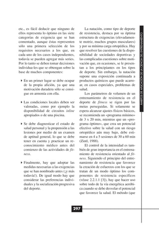 etc., es fácil deducir que ninguno de         La natación, como tipo de deporte
ellos representa lo óptimo en las siete   de resistencia, destaca por su óptima




                                                                                     ÁMBITOS DE APLICACIÓN DE LA CIENCIA DEL ENTRENAMIENTO
categorías de exigencia que se han        estructura de exigencias (elevadamen-
comentado, aunque éstas representen       te motriz, muchos grupos musculares)
sólo una primera selección de los         y por su mínima carga ortopédica. Hay
requisitos necesarios a los que, en       que resolver las cuestiones de la dispo-
cada uno de los casos independientes,     nibilidad de sociedades deportivas y
todavía se pueden agregar más series.     las complicadas cuestiones sobre moti-
Por lo tanto se deben tomar decisiones    vación que, en ocasiones, se le presen-
individua-les que se obtengan sobre la    tan a los principiantes en los tipos
base de muchos componentes:               de deporte. Sin embargo, la natación
                                          supone una exposición continuada a
   En un primer lugar se debe ocupar      productos químicos que puede acarre-
   de la propia afición, ya que una       ar, en casos especiales, problemas de
   motivación duradera sólo se consi-     salud.
   gue en armonía con ella.                   Los parámetros de volumen de un
                                          entrenamiento de resistencia en el
   Las condiciones locales deben ser      deporte de fitness se rigen por las
   valoradas, como por ejemplo la         metas perseguidas. Si solamente se
   disponibilidad de circuitos inline     espera alcanzar ajustes físicos básicos,
   apropiados o de una piscina.           se recomienda un «programa mínimo»
                                          de 3 x 20 min, mientras que un «pro-
   Se debe diagnosticar el estado de      grama óptimo», que crea un potencial
   salud personal y la propensión a las   efectivo sobre la salud con un riesgo
   lesiones por medio de un examen        ortopédico aún muy bajo, debe esti-
   de aptitud general, lo que se debe     marse en 4 a 5 sesiones de 30 a 60 min
   tener en cuenta y practicar un re-     (Zintl, 1988).
   conocimiento médico antes del              El control de la intensidad es tam-
   comienzo de las actividades de fit-    bién de gran importancia en el entrena-
   ness.                                  miento de resistencia orientado al fit-
                                          ness. Siguiendo el principio del entre-
   Finalmente, hay que adoptar las        namiento de resistencia que favorece
   medidas necesarias a las exigencias    la creación de esfuerzos con los que se
   que se han nombrado antes (¡y más      tratan de un modo óptimo los com-
   todavía!). De igual modo hay que       ponentes de resistencia específicos
   considerar las preferencias indivi-    (véase 2.2.1.1 [3]), hay que hacer uso
   duales y la socialización progresiva   sobre todo de la vía energética aeróbi-
   del deporte.                           ca cuando se debe desvelar el potencial
                                          que favorece la salud. El método (que



                                      297
 