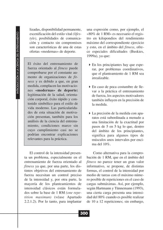 lizadas, disponibilidad permanente,       una expresión como, por ejemplo, el
INTRODUCCIÓN A LA CIENCIA DEL ENTRENAMIENTO




                                                 escenificación del estilo vital (lifes-   «80% de 1 RM» es necesario el regis-
                                                 tyle), posibilidades de comunica-         tro en kilopondios del rendimiento
                                                 ción y contacto sin compromisos           máximo del correspondiente ejercicio
                                                 son características de una de estas       y esto, en el ámbito del fitness, ofre-
                                                 ofertas «modernas» de deporte.            ce especiales dificultades (Buskies,
                                                                                           1999a), ya que:

                                                El éxito del entrenamiento de                 En los principiantes hay que espe-
                                                fuerza orientado al fitness puede             rar, por problemas coordinativos,
                                                comprobarse por el constante au-              que el planteamiento de 1 RM sea
                                                mento de organizaciones de fit-               irrealizable.
                                                ness y es debido a que, en gran
                                                medida, complacen las motivacio-              En caso de poca costumbre de lle-
                                                nes «modernas» de deporte:                    var a la práctica el entrenamiento
                                                legitimación de la salud, orienta-            de fuerza, los aspectos motivadores
                                                ción corporal, éxito rápido y con-            también influyen en la precisión de
                                                tenido simbólico para el estilo de            la medida.
                                                vida moderno. Las particularida-
                                                des de esta situación de motiva-              La precisión de la medida con apa-
                                                ción presentan, también para los              ratos está subordinada a menudo a
                                                análisis de la ciencia del entrena-           una limitación de la exactitud por
                                                miento, condiciones marco sin                 pasos de 5 en 5 kg lo que, dentro
                                                cuyo cumplimiento casi no se                  del ámbito de los principiantes,
                                                podrían encontrar explicaciones               significa para algunos tipos de
                                                relevantes para la práctica.                  músculos unos intervalos por enci-
                                                                                              ma del 10%.

                                                  El control de la intensidad presen-           Como alternativa para la compro-
                                              ta un problema, especialmente en el          bación de 1 RM, que en el ámbito del
                                              entrenamiento de fuerza orientado al         fitness no parece tener un gran valor
                                              fitness ya que, por una parte, los dis-      informativo, se propone, de distintas
                                              tintos objetivos del entrenamiento de        formas, el control de la intensidad por
                                              fuerza necesitan un control preciso          medio de tareas con el máximo núme-
                                              de la intensidad y, por otra parte, la       ro posible de repeticiones en el caso de
                                              mayoría de los planteamientos de             cargas submáximas. Así, por ejemplo,
                                              intensidad clásicos están formula-           según Hartmann y Tünnemann (1993),
                                              dos sobre la base de 1 RM (one repe-         una cierta carga presenta una intensi-
                                              tition maximun) (véase Apartado              dad del 80% cuando es posible realizar
                                              2.2.1.2). Por lo tanto, para implantar       de 10 a 12 repeticiones; sin embargo,


                                                                                       300
 