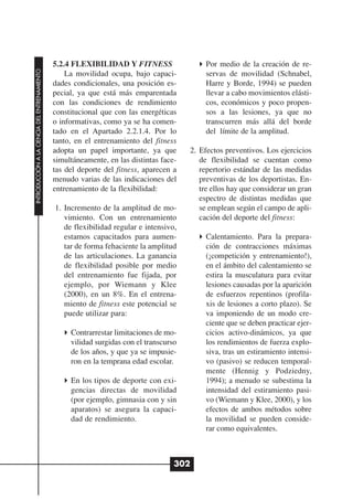 5.2.4 FLEXIBILIDAD Y FITNESS                   Por medio de la creación de re-
INTRODUCCIÓN A LA CIENCIA DEL ENTRENAMIENTO




                                                  La movilidad ocupa, bajo capaci-           servas de movilidad (Schnabel,
                                              dades condicionales, una posición es-          Harre y Borde, 1994) se pueden
                                              pecial, ya que está más emparentada            llevar a cabo movimientos elásti-
                                              con las condiciones de rendimiento             cos, económicos y poco propen-
                                              constitucional que con las energéticas         sos a las lesiones, ya que no
                                              o informativas, como ya se ha comen-           transcurren más allá del borde
                                              tado en el Apartado 2.2.1.4. Por lo            del límite de la amplitud.
                                              tanto, en el entrenamiento del fitness
                                              adopta un papel importante, ya que        2. Efectos preventivos. Los ejercicios
                                              simultáneamente, en las distintas face-      de flexibilidad se cuentan como
                                              tas del deporte del fitness, aparecen a      repertorio estándar de las medidas
                                              menudo varias de las indicaciones del        preventivas de los deportistas. En-
                                              entrenamiento de la flexibilidad:            tre ellos hay que considerar un gran
                                                                                           espectro de distintas medidas que
                                              1. Incremento de la amplitud de mo-          se emplean según el campo de apli-
                                                 vimiento. Con un entrenamiento            cación del deporte del fitness:
                                                 de flexibilidad regular e intensivo,
                                                 estamos capacitados para aumen-             Calentamiento. Para la prepara-
                                                 tar de forma fehaciente la amplitud         ción de contracciones máximas
                                                 de las articulaciones. La ganancia          (¡competición y entrenamiento!),
                                                 de flexibilidad posible por medio           en el ámbito del calentamiento se
                                                 del entrenamiento fue fijada, por           estira la musculatura para evitar
                                                 ejemplo, por Wiemann y Klee                 lesiones causadas por la aparición
                                                 (2000), en un 8%. En el entrena-            de esfuerzos repentinos (profila-
                                                 miento de fitness este potencial se         xis de lesiones a corto plazo). Se
                                                 puede utilizar para:                        va imponiendo de un modo cre-
                                                                                             ciente que se deben practicar ejer-
                                                   Contrarrestar limitaciones de mo-         cicios activo-dinámicos, ya que
                                                   vilidad surgidas con el transcurso        los rendimientos de fuerza explo-
                                                   de los años, y que ya se impusie-         siva, tras un estiramiento intensi-
                                                   ron en la temprana edad escolar.          vo (pasivo) se reducen temporal-
                                                                                             mente (Hennig y Podziedny,
                                                   En los tipos de deporte con exi-          1994); a menudo se subestima la
                                                   gencias directas de movilidad             intensidad del estiramiento pasi-
                                                   (por ejemplo, gimnasia con y sin          vo (Wiemann y Klee, 2000), y los
                                                   aparatos) se asegura la capaci-           efectos de ambos métodos sobre
                                                   dad de rendimiento.                       la movilidad se pueden conside-
                                                                                             rar como equivalentes.



                                                                                    302
 